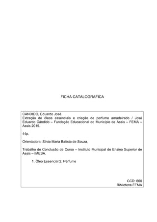 FICHA CATALOGRAFICA
CANDIDO, Eduardo José.
Extração de óleos essenciais e criação de perfume amadeirado / José
Eduardo Cândido – Fundação Educacional do Município de Assis – FEMA –
Assis 2015.
44p.
Orientadora: Silvia Maria Batista de Souza.
Trabalho de Conclusão de Curso – Instituto Municipal de Ensino Superior de
Assis – IMESA.
1. Óleo Essencial 2. Perfume
CCD: 660
Biblioteca FEMA
 