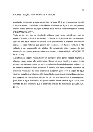 31
5.4. DESTILAÇÃO POR ARRASTE A VAPOR
A extração por arraste a vapor, como visto na figura 15, é um processo que permite
a separação dos constituintes mais voláteis, imiscíveis em água, a uma temperatura
inferior ao seu ponto de ebulição, evitando deste modo a sua decomposição térmica
(REIS; MINEIRO, 2007).
Trata se de um tipo de destilação utilizada para isolar substâncias que se
decompõem nas proximidades de seus pontos de ebulição e que são insolúveis em
água ou nos seus vapores de arraste. Este procedimento é também aplicado em
resinas e óleos naturais que podem ser separados em frações voláteis e não
voláteis e na recuperação de sólidos não arrastáveis pelos vapores de sua
dissolução, na presença de um solvente com alto ponto de ebulição (GONÇALVES
et. al., 2011).
A destilação a vapor é realizada em um alambique onde partes frescas da planta e
algumas vezes secas são adicionadas. Saindo de uma caldeira, o vapor circula
através das partes da planta forçando a quebra das frágeis bolsas intercelulares que
se abrem e liberam o óleo essencial. À medida que este processo acontece, as
sensíveis moléculas de óleos essenciais evaporam junto com o vapor da água
viajando através de um tubo no alto do destilador, onde logo em seguida passam por
um processo de resfriamento através do uso de uma serpentina e se condensam
junto com a água. Formando, na parte superior desta mesma água obtida, uma
camada de óleo essencial que é separado através de decantação (VIESSENCE,
2013).
 