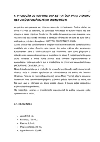 33
6. PRODUÇÃO DE PERFUME: UMA ESTRATÉGIA PARA O ENSINO
DE FUNÇÕES ORGÂNICAS NO ENSINO MÉDIO
A química está presente em diversas áreas do conhecimento. Porém relativo ao
social e à vida do cotidiano, os conteúdos ministrados no Ensino Médio não tem
atingido a esses objetivos. Os alunos não estão demonstrando mais interesse, uma
vez que não está sendo vinculado o conteúdo vivenciado em sala de aula com a
realidade do cotidiano de cada um (SANTOS; SCHNETZLER, 2008).
A aula prática visa complementar e integrar o conteúdo trabalhado, contemplando a
qualidade do ensino oferecido pela escola. As aulas práticas são ferramentas
fundamentais para a contextualização dos conteúdos, bem como propiciam a
relação entre os conceitos químicos e o cotidiano do aluno. É muito importante que o
aluno visualize a teoria numa prática. Isso favorece significativamente o
aprendizado, visto que o aluno tem a possibilidade de comprovar conceitos teóricos
(MORATONE; OLIVEIRA, 2014).
Neste trabalho propõe-se a produção de um perfume utilizando essência comercial,
visando após o preparo aprofundar os conhecimentos no ensino de Química
Orgânica. Parte-se do macro (Experimento) para o Micro (Teoria), alguns alunos se
interessam mais pelo conteúdo proposto quando a prática vem antes da teoria, isto
faz com que o interesse do aluno cresça devido à busca pelas respectivas
explicações do experimento.
Os reagentes, vidrarias e procedimento experimental da prática proposta estão
apresentados a baixo:
6.1. REAGENTES
 Álcool 76,0 mL;
 Essência, 10,0 mL;
 Fixador, 2,0 mL;
 Propileno Glicol, 2,0 mL;
 Água destilada, 10,0 ML.
 