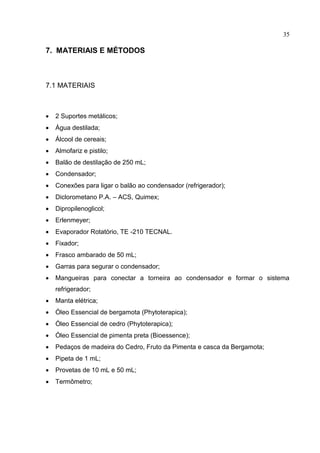 35
7. MATERIAIS E MÉTODOS
7.1 MATERIAIS
 2 Suportes metálicos;
 Água destilada;
 Álcool de cereais;
 Almofariz e pistilo;
 Balão de destilação de 250 mL;
 Condensador;
 Conexões para ligar o balão ao condensador (refrigerador);
 Diclorometano P.A. – ACS, Quimex;
 Dipropilenoglicol;
 Erlenmeyer;
 Evaporador Rotatório, TE -210 TECNAL.
 Fixador;
 Frasco ambarado de 50 mL;
 Garras para segurar o condensador;
 Mangueiras para conectar a torneira ao condensador e formar o sistema
refrigerador;
 Manta elétrica;
 Óleo Essencial de bergamota (Phytoterapica);
 Óleo Essencial de cedro (Phytoterapica);
 Óleo Essencial de pimenta preta (Bioessence);
 Pedaços de madeira do Cedro, Fruto da Pimenta e casca da Bergamota;
 Pipeta de 1 mL;
 Provetas de 10 mL e 50 mL;
 Termômetro;
 