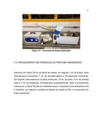 37
Figura 17 – Processo de Rotoevaporação.
7.3. PROCEDIMENTO DE PRODUCAO DE PERFUME AMADEIRADO
Adicionou em frasco 28 mL de álcool de cereais, em seguida 1 mL de fixador. Após
homogeneizar acrescentar 1 mL de dipropilenoglicol e homogeneizar novamente.
Em seguida, adicionaram-se os óleos essenciais: 10 mL de cedro, 5 mL de pimenta
preta e 5 mL de bergamota. Homogeneizar cuidadosamente. Após o procedimento
manteve-se o frasco 20 dias em ambiente escuro, revezando entre temperatura fria
e ambiente, em seguida a solução foi filtrada em papel de filtro e armazenada em
frasco apropriado.
 