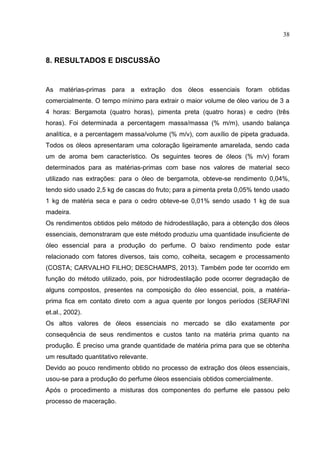38
8. RESULTADOS E DISCUSSÃO
As matérias-primas para a extração dos óleos essenciais foram obtidas
comercialmente. O tempo mínimo para extrair o maior volume de óleo variou de 3 a
4 horas: Bergamota (quatro horas), pimenta preta (quatro horas) e cedro (três
horas). Foi determinada a percentagem massa/massa (% m/m), usando balança
analítica, e a percentagem massa/volume (% m/v), com auxílio de pipeta graduada.
Todos os óleos apresentaram uma coloração ligeiramente amarelada, sendo cada
um de aroma bem característico. Os seguintes teores de óleos (% m/v) foram
determinados para as matérias-primas com base nos valores de material seco
utilizado nas extrações: para o óleo de bergamota, obteve-se rendimento 0,04%,
tendo sido usado 2,5 kg de cascas do fruto; para a pimenta preta 0,05% tendo usado
1 kg de matéria seca e para o cedro obteve-se 0,01% sendo usado 1 kg de sua
madeira.
Os rendimentos obtidos pelo método de hidrodestilação, para a obtenção dos óleos
essenciais, demonstraram que este método produziu uma quantidade insuficiente de
óleo essencial para a produção do perfume. O baixo rendimento pode estar
relacionado com fatores diversos, tais como, colheita, secagem e processamento
(COSTA; CARVALHO FILHO; DESCHAMPS, 2013). Também pode ter ocorrido em
função do método utilizado, pois, por hidrodestilação pode ocorrer degradação de
alguns compostos, presentes na composição do óleo essencial, pois, a matéria-
prima fica em contato direto com a agua quente por longos períodos (SERAFINI
et.al., 2002).
Os altos valores de óleos essenciais no mercado se dão exatamente por
consequência de seus rendimentos e custos tanto na matéria prima quanto na
produção. É preciso uma grande quantidade de matéria prima para que se obtenha
um resultado quantitativo relevante.
Devido ao pouco rendimento obtido no processo de extração dos óleos essenciais,
usou-se para a produção do perfume óleos essenciais obtidos comercialmente.
Após o procedimento a misturas dos componentes do perfume ele passou pelo
processo de maceração.
 