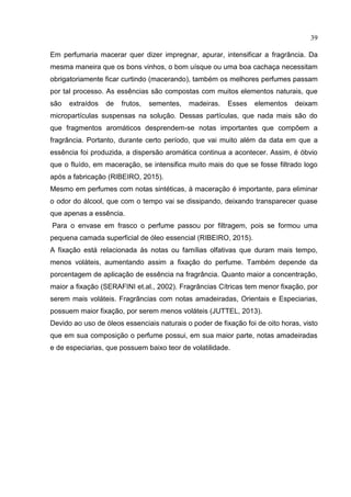 39
Em perfumaria macerar quer dizer impregnar, apurar, intensificar a fragrância. Da
mesma maneira que os bons vinhos, o bom uísque ou uma boa cachaça necessitam
obrigatoriamente ficar curtindo (macerando), também os melhores perfumes passam
por tal processo. As essências são compostas com muitos elementos naturais, que
são extraídos de frutos, sementes, madeiras. Esses elementos deixam
micropartículas suspensas na solução. Dessas partículas, que nada mais são do
que fragmentos aromáticos desprendem-se notas importantes que compõem a
fragrância. Portanto, durante certo período, que vai muito além da data em que a
essência foi produzida, a dispersão aromática continua a acontecer. Assim, é óbvio
que o fluído, em maceração, se intensifica muito mais do que se fosse filtrado logo
após a fabricação (RIBEIRO, 2015).
Mesmo em perfumes com notas sintéticas, à maceração é importante, para eliminar
o odor do álcool, que com o tempo vai se dissipando, deixando transparecer quase
que apenas a essência.
Para o envase em frasco o perfume passou por filtragem, pois se formou uma
pequena camada superficial de óleo essencial (RIBEIRO, 2015).
A fixação está relacionada às notas ou famílias olfativas que duram mais tempo,
menos voláteis, aumentando assim a fixação do perfume. Também depende da
porcentagem de aplicação de essência na fragrância. Quanto maior a concentração,
maior a fixação (SERAFINI et.al., 2002). Fragrâncias Cítricas tem menor fixação, por
serem mais voláteis. Fragrâncias com notas amadeiradas, Orientais e Especiarias,
possuem maior fixação, por serem menos voláteis (JUTTEL, 2013).
Devido ao uso de óleos essenciais naturais o poder de fixação foi de oito horas, visto
que em sua composição o perfume possui, em sua maior parte, notas amadeiradas
e de especiarias, que possuem baixo teor de volatilidade.
 