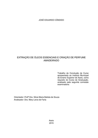 JOSÉ EDUARDO CÂNDIDO
EXTRAÇÃO DE ÓLEOS ESSENCIAIS E CRIAÇÃO DE PERFUME
AMADEIRADO
Orientador: Profª Dra. Silvia Maria Batista de Souza
Analisador: Dra. Mary Leiva de Faria
Assis
2015
Trabalho de Conclusão de Curso
apresentado ao Instituto Municipal
de Ensino Superior de Assis, como
requisito do Curso de Graduação,
analisado pela seguinte comissão
examinadora:
 