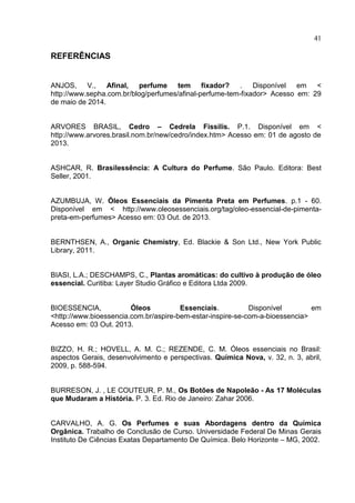 41
REFERÊNCIAS
ANJOS, V., Afinal, perfume tem fixador? . Disponível em <
http://www.sepha.com.br/blog/perfumes/afinal-perfume-tem-fixador> Acesso em: 29
de maio de 2014.
ARVORES BRASIL, Cedro – Cedrela Fissilis. P.1. Disponível em <
http://www.arvores.brasil.nom.br/new/cedro/index.htm> Acesso em: 01 de agosto de
2013.
ASHCAR, R. Brasilessência: A Cultura do Perfume. São Paulo. Editora: Best
Seller, 2001.
AZUMBUJA, W. Óleos Essenciais da Pimenta Preta em Perfumes. p.1 - 60.
Disponível em < http://www.oleosessenciais.org/tag/oleo-essencial-de-pimenta-
preta-em-perfumes> Acesso em: 03 Out. de 2013.
BERNTHSEN, A., Organic Chemistry, Ed. Blackie & Son Ltd., New York Public
Library, 2011.
BIASI, L.A.; DESCHAMPS, C., Plantas aromáticas: do cultivo à produção de óleo
essencial. Curitiba: Layer Studio Gráfico e Editora Ltda 2009.
BIOESSENCIA, Óleos Essenciais. Disponível em
<http://www.bioessencia.com.br/aspire-bem-estar-inspire-se-com-a-bioessencia>
Acesso em: 03 Out. 2013.
BIZZO, H. R.; HOVELL, A. M. C.; REZENDE, C. M. Óleos essenciais no Brasil:
aspectos Gerais, desenvolvimento e perspectivas. Química Nova, v. 32, n. 3, abril,
2009, p. 588-594.
BURRESON, J. , LE COUTEUR, P. M., Os Botões de Napoleão - As 17 Moléculas
que Mudaram a História. P. 3. Ed. Rio de Janeiro: Zahar 2006.
CARVALHO, A. G. Os Perfumes e suas Abordagens dentro da Química
Orgânica. Trabalho de Conclusão de Curso. Universidade Federal De Minas Gerais
Instituto De Ciências Exatas Departamento De Química. Belo Horizonte – MG, 2002.
 