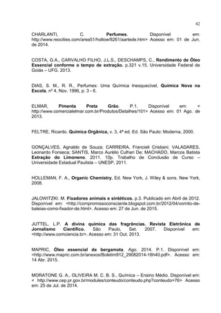 42
CHARLANTI, C. Perfumes. Disponível em:
http://www.reocities.com/area51/hollow/8261/aartede.htm> Acesso em: 01 de Jun.
de 2014.
COSTA, G.A., CARVALHO FILHO, J.L.S., DESCHAMPS, C., Rendimento de Óleo
Essencial conforme o tempo de extração. p.321 v.15. Universidade Federal de
Goiás – UFG. 2013.
DIAS, S. M., R. R., Perfumes: Uma Química Inesquecível, Química Nova na
Escola, nº 4, Nov. 1996, p. 3 - 6.
ELMAR, Pimenta Preta Grão. P.1. Disponível em: <
http://www.comercialelmar.com.br/Produtos/Detalhes/101> Acesso em: 01 Ago. de
2013.
FELTRE, Ricardo. Química Orgânica, v. 3, 4ª ed. Ed. São Paulo: Moderna, 2000.
GONÇALVES, Agnaldo de Souza; CARREIRA, Francieli Cristiani; VALADARES,
Leonardo Fonseca; SANTIS, Marco Aurélio Culhari De; MACHADO, Marcos Batista
Extração do Limoneno. 2011. 10p. Trabalho de Conclusão de Curso –
Universidade Estadual Paulista – UNESP, 2011.
HOLLEMAN, F. A., Organic Chemistry, Ed. New York, J. Wiley & sons. New York,
2008.
JALOWITZKI. M. Fixadores animais e sintéticos. p.3. Publicado em Abril de 2012.
Disponível em: <http://compromissoconsciente.blogspot.com.br/2012/04/vomito-de-
baleias-como-fixador-de.html>. Acesso em: 27 de Jun. de 2015.
JUTTEL, L.P. A divina química das fragrâncias. Revista Eletrônica de
Jornalismo Científico. São Paulo, Set. 2007. Disponível em:
<http://www.comciencia.br>. Acesso em: 31 Out. 2013.
MAPRIC, Óleo essencial da bergamota. Ago. 2014. P.1. Disponível em:
<http://www.mapric.com.br/anexos/Boletim912_29082014-16h40.pdf>. Acesso em:
14 Abr. 2015.
MORATONE G. A., OLIVEIRA M. C. B. S., Química – Ensino Médio. Disponível em:
< http://www.cep.pr.gov.br/modules/conteudo/conteudo.php?conteudo=76> Acesso
em: 25 de Jul. de 2014.
 