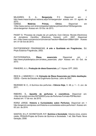 43
MILAGRES, S. A., Bergamota. P.3 Disponível em: <
http://www.maze.kinghost.net/erva.aspx?id=bergamota> acesso em: 01 agosto de
2013.
OZMOZ, Matérias Primas, Cítrico. Disponível em
<http://www.osmoz.com.br/enciclopedia/materias-primas/citrico/160/bergamota-
citrus-bergamia> Acesso em: 03 Out. de 2013.
PAGET O, “Processo de criação de um perfume. Com Ciência: Revista Electrónica
de Jornalismo Científico. [Electronic Version]. p.91. 2007. Disponivel
em: <http://www.comciencia.br/comciencia/?section=8&edicao=28&id=328> Acesso
em: 01 de Out de 2013.
PHYTOESSENCE FRAGRANCIAS, A arte e Qualidade em Fragrâncias,. Ed.
Phyto Essence Fragrâncias, 2002.
PHYTOTERAPICA, Óleos essenciais. Disponível em <
http://www.phytoterapica.com.br/oleos_essenciais. php> Acesso em: 03 Out. de
2013.
PINHEIRO, A. L. Produção de óleos Essenciais, p.7. Viçosa: CPT, 2003.
REIS N. J; MINEIRO C. I. M, Extração de Óleos Essenciais por Hidro destilação.
CEEQ – Centro de Estudos de Engenharia Química. Julho de 2007.
REZENDE M. C., A Química dos perfumes - Ciência Hoje, V. 48, p. 1 – 3. Jun. de
2011.
RIBEIRO, S., Apostila de perfumes e cosméticos. Disponível em:
<http://pt.scribd.com/doc/59752600/Curso-de-Perfumes-Formato-PDF#scribd>
Acesso em: 17 de nov. de 2015.
RORIZ JORGE. Historia e Curiosidades sobre Perfumes. Disponível em <
http://jorgeroriz.wordpress.com/historia-e-curiosidades-sobre-perfumes/> Acesso em:
05 Jun. de 2014.
SANTOS, W.L.P, SCHNETZLER, R.P. Química e Sociedade. Volume único, ensino
médio. PEQUIS-Projeto de Ensino de Química e Sociedade. 1 ed. São Paulo: Nova
Geração, 2008.
 