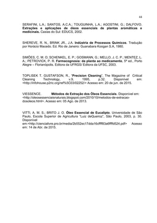 44
SERAFINI, L.A.; SANTOS, A.C.A.; TOUGUINHA, L.A.; AGOSTINI, G.; DALFOVO.
Extrações e aplicações de óleos essenciais de plantas aromáticas e
medicinais. Caxias do Sul: EDUCS, 2002.
SHEREVE, R. N., BRINK JR., J.A. Indústria de Processos Químicos. Tradução
por Horácio Macedo. Ed. Rio de Janeiro: Guanabara Koogan S.A, 1980.
SIMÕES, C. M. O; SCHENKEL, E. P.; GOSMANN, G.; MELLO, J. C. P.; MENTEZ, L.
A.; PETROVICK, P. R. Farmacognosia: da planta ao medicamento, 5ª ed., Porto
Alegre – Florianópolis. Editora da UFRGS/ Editora da UFSC, 2003.
TOPLISEK T. GUSTAFSON, R., “Precision Cleaning”, The Magazine of Critical
Cleaning Technology, v.9, 1995, p.32. Disponível em:
<http://infohouse.p2ric.org/ref%5C03/02252/> Acesso em: 20 de jun. de 2015.
VIESSENCE. Métodos de Extração dos Óleos Essenciais. Disponível em:
<http://oleosessenciaisnaturais.blogspot.com/2010/10/metodos-de-extracao-
dosoleos.html>. Acesso em: 05 Ago. de 2013.
VITTI, A. M. S.; BRITO J. O. Óleo Essencial de Eucalipto. Universidade de São
Paulo, Escola Superior de Agricultura “Luiz deQueiroz”, São Paulo, 2003, p. 30.
Disponível
em:<http://ciencialivre.pro.br/media/2b552ec17dda16cffff83a6ffffd524.pdf> Acesso
em: 14 de Abr. de 2015.
 