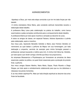 AGRADECIMENTOS
Agradeço a Deus, por mais esta etapa concluída e por ter me dado forças par não
desistir.
À minha orientadora Silvia Maria, pelo constante estímulo transmitido durante a
elaboração deste trabalho.
A professora Mary Leiva pela colaboração na pratica do trabalho, como banca
examinadora e pelas correções contribuindo para o enriquecimento deste trabalho.
A professora Elaine por todo apoio incentivo e amizade ao decorrer do curso.
A todos os amigos de classe, em especial Fabiana, Adriana Aparecida e Ludmila
pela colaboração, apoio e incentivo.
Aos meus pais, Aparecido Benedito Cândido e Maria Jose Ferreira Cândido (in
memoriam) ao qual batizei o perfume de Majour em sua homenagem, por toda
dedicação e empenho, servindo de exemplo para minha formação pessoal e
profissional, sempre buscando o melhor para mim. A minha irmã Vânia Ap. Cândido,
por todo apoio e por dividir comigo a família que Deus nos proporcionou.
As empresas Bioessencia e Phytoterapica por fornecerem as amostras de óleos
essenciais usados na prática, os quais foram essenciais para a produção do produto
final, o perfume.
Aos meus amigos Daiane Martins, Naira Maria, Dayse, Paulo Ricardo e Diego
Stoppa, por todo apoio e entretenimento colaborando para que eu me distraísse e
relaxasse nos piores momentos.
E ao meu diretor espiritual Pe. Altair por toda direção espiritual ao decorrer dos anos
finais de faculdade.
 