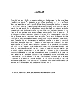 ABSTRACT
Essential oils are volatile, fat-soluble substances that are part of the secondary
metabolism of plants. Are produced by specialized structures, such as by oleíferos
channels, glandular parenchyma cells differentiating in some for pockets, which can
be all over the plant, or in specific places. Due to difficulties in obtaining, high cost to
search for new scents led to laboratories where chemicals are created synthetic
products that have gradually replaced the natural flavours. The scent is as old as the
man, and his multiple use almost always accompanied the development of
civilisations. The fragrances were obtained for a long time, exclusively from essential
oils of flowers, plants, roots and some animals. These were designated by oils
essential oils because they have scents, this is what gives the plant the characteristic
odor. Essential oils can be extracted in sufficient quantity to be used in chemical
summaries or as new materials, for scientific or commercial use. The aim of this work
is the creation of a woody scent, extracting essential oils of Bergamot, black pepper
and cedar. For extraction of essential oils was chosen hidrodestilação methods. Was
observed after hidrodestilação, that the incomes of essential oils are low and not
profitable. It takes a large amount of raw material to produce an outcome relevant
quantitative. Because of this it was necessary to obtain essential oils to produce the
scent. After the procedure the mixtures of the components of the perfume he went
through the process of maceration, so that the scent stay softer and a filter to remove
a thin layer of sunken oil in the final product. You can get the scent with a clamping
power of approximately 8:00, since in its composition most of the notes have a low
volatility. The perfume was baptized with the name of Majour.
Key words: essential oil; Perfume; Bergamot; Black Pepper; Cedar.
 
