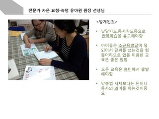 전문가 자문 요청-숙명 유아원 원장 선생님
<알게된것>
•  낱말카드,동사카드등으로
반복학습을 유도해야함
•  아이들은 소근육발달이 덜
되어서 글씨를 쓰는것을 힘
들어하므로 앱을 이용한 교
육은 좋은 방향
•  모든 교육은 흥미에서 출발
해야함
•  맞춤법 자체보다는 단어나
동사의 의미를 아는것이중
요

 