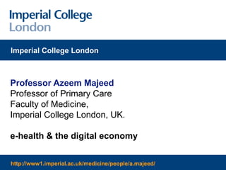 Professor Azeem Majeed Professor of Primary Care Faculty of Medicine, Imperial College London, UK. e-health & the digital economy Imperial College London http://www1.imperial.ac.uk/medicine/people/a.majeed/ 
