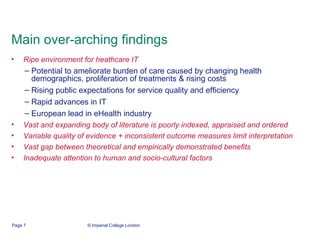 Main over-arching findings Ripe environment for heathcare IT Potential to ameliorate burden of care caused by changing health demographics, proliferation of treatments & rising costs Rising public expectations for service quality and efficiency Rapid advances in IT  European lead in eHealth industry Vast and expanding body of literature is poorly indexed, appraised and ordered Variable quality of evidence + inconsistent outcome measures limit interpretation Vast gap between theoretical and empirically demonstrated benefits Inadequate attention to human and socio-cultural factors 