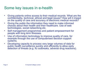 Some key issues in e-health  Giving patients online access to their medical records. What are the confidentiality, technical, ethical and legal issues? How will it impact on the quality of care and accuracy of electronic medical records?  Giving the public the information they need to make informed choices about their health and their healthcare. Use of web technologies, social networking etc.  Self management programmes and patient empowerment for people with long term illnesses.  Use of information technology to improve quality of care, for example through the use of computerised decision support systems.  Developing capacity to process very large volumes of data for public health surveillance quickly and efficiently to allow early detection of threats (e.g. flu outbreaks, adverse drug reactions).  