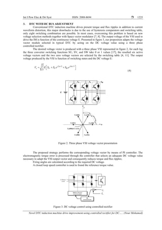 Int J Pow Elec & Dri Syst ISSN: 2088-8694 
Novel DTC induction machine drive improvement using controlled rectifier for DC….. (Nour Mohamed)
1225
3. DTC WITH DC BUS ADJUSTMENT
Conventional DTC induction machine drives present torque and flux ripples in addition to current
waveform distortion, this major drawbacks is due to the use of hysteresis comparators and switching table,
only eight switching combination are possible. In most cases, overcoming this problem is based on new
voltage selection methods together with Space vector modulator [7, 8]. The output voltage of the VSI used to
drive the IM is function of the continuous voltage E. Presented in figure 3, our proposition adapts the voltage
vector module selected in typical DTC by acting on the DC voltage value using a three phase
controlled rectifier.
The desired voltage victor is produced with a three phase VSI represented in figure 2, for each leg
the three converter switching functions SU, SV, and SW take 0 or 1 values [17], the resulted six active
voltage vectors and the two zero voltage vectors are selected by the switching table [4, 11]. The output
voltage produced by the VSI is function of switching states and the DC voltage E:
2 /3 4 /3
2
3
j j
s U V W
V E S S e S e
 
 
= + +
 
(4)
Figure 2. Three phase VSI voltage vector presentation
The proposed strategy performs the corresponding voltage vector by means of PI controller. The
electromagnetic torque error is processed through the controller that selects an adequate DC voltage value
necessary to adapt the VSI output vector and consequently reduces torque and flux ripples;
Firing angles are calculated according to the required DC voltage.
A closed loop speed controller is used to found the reference torque value.
Figure 3. DC voltage control using controlled rectifier
 
