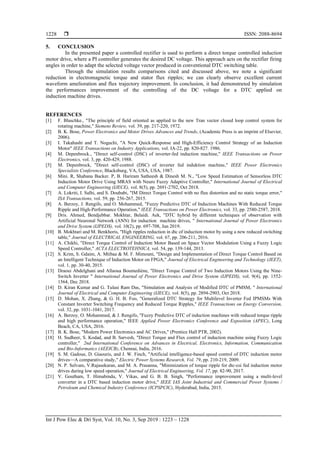  ISSN: 2088-8694
Int J Pow Elec & Dri Syst, Vol. 10, No. 3, Sep 2019 : 1223 – 1228
1228
5. CONCLUSION
In the presented paper a controlled rectifier is used to perform a direct torque controlled induction
motor drive, where a PI controller generates the desired DC voltage. This approach acts on the rectifier firing
angles in order to adapt the selected voltage vector produced in conventional DTC switching table.
Through the simulation results comparisons cited and discussed above, we note a significant
reduction in electromagnetic torque and stator flux ripples; we can clearly observe excellent current
waveform amelioration and flux trajectory improvement. In conclusion, it had demonstrated by simulation
the performances improvement of the controlling of the DC voltage for a DTC applied on
induction machine drives.
REFERENCES
[1] F. Blaschke., "The principle of field oriented as applied to the new Tran vector closed loop control system for
rotating machine," Siemens Review, vol. 39, pp. 217-220, 1972.
[2] B. K. Bose, Power Electronics and Motor Drives Advances and Trends, (Academic Press is an imprint of Elsevier,
2006).
[3] I. Takahashi and T. Noguchi, "A New Quick-Response and High-Efficiency Control Strategy of an Induction
Motor" IEEE Transactions on Industry Applications, vol. IA-22, pp. 820-827. 1986.
[4] M. Depenbrock., "Direct self-control (DSC) of inverter-fed induction machine," IEEE Transactions on Power
Electronics, vol. 3, pp. 420-429, 1988.
[5] M. Depenbrock, "Direct self-control (DSC) of inverter fed induktion machine," IEEE Power Electronics
Specialists Conference, Blacksburg, VA, USA, USA, 1987.
[6] Mini. R, Shabana Backer. P, B. Hariram Satheesh & Dinesh M. N., "Low Speed Estimation of Sensorless DTC
Induction Motor Drive Using MRAS with Neuro Fuzzy Adaptive Controller," International Journal of Electrical
and Computer Engineering (IJECE), vol. 8(5), pp. 2691-2702, Oct 2018.
[7] A. Lokriti, I. Salhi, and S. Doubabi, "IM Direct Torque Control with no flux distortion and no static torque error,"
ISA Transactions, vol. 59, pp. 256-267, 2015.
[8] A. Berzoy, J. Rengifo, and O. Mohammed, "Fuzzy Predictive DTC of Induction Machines With Reduced Torque
Ripple and High-Performance Operation," IEEE Transactions on Power Electronics, vol. 33, pp. 2580-2587, 2018.
[9] Dris. Ahmed, Bendjebbar. Mokhtar, Belaidi. Aek, "DTC hybrid by different techniques of observation with
Artificial Neuronal Network (ANN) for induction machine drives, " International Journal of Power Electronics
and Drive System (IJPEDS), vol. 10(2), pp. 697-708, Jun 2019.
[10] B. Mokhtari and M. Benkhoris, "High ripples reduction in dtc of induction motor by using a new reduced switching
table," Journal of ELECTRICAL ENGINEERING, vol. 67, pp. 206-211, 2016.
[11] A. Chikhi, "Direct Torque Control of Induction Motor Based on Space Vector Modulation Using a Fuzzy Logic
Speed Controller," ACTA ELECTROTEHNICA, vol. 54, pp. 139-144, 2013.
[12] S. Krim, S. Gdaim, A. Mtibaa & M. F. Mimouni, "Design and Implementation of Direct Torque Control Based on
an Intelligent Technique of Induction Motor on FPGA," Journal of Electrical Engineering and Technology (JEET),
vol. 1, pp. 30-40, 2015.
[13] Draoui Abdelghani and Allaoua Boumediène, "Direct Torque Control of Two Induction Motors Using the Nine-
Switch Inverter " International Journal of Power Electronics and Drive System (IJPEDS), vol. 9(4), pp. 1552-
1564, Dec 2018.
[14] D. Kiran Kumar and G. Tulasi Ram Das, "Simulation and Analysis of Modified DTC of PMSM, " International
Journal of Electrical and Computer Engineering (IJECE), vol. 8(5), pp. 2894-2903, Oct 2018.
[15] D. Mohan, X. Zhang, & G. H. B. Foo, "Generalized DTC Strategy for Multilevel Inverter Fed IPMSMs With
Constant Inverter Switching Frequency and Reduced Torque Ripples," IEEE Transactions on Energy Conversion,
vol. 32, pp. 1031-1041, 2017.
[16] A. Berzoy, O. Mohammed, & J. Rengifo, "Fuzzy Predictive DTC of induction machines with reduced torque ripple
and high performance operation," IEEE Applied Power Electronics Conference and Exposition (APEC), Long
Beach, CA, USA, 2016.
[17] B. K. Bose, "Modern Power Electronics and AC Drives," (Prentice Hall PTR, 2002).
[18] H. Sudheer, S. Kodad, and B. Sarvesh, "Direct Torque and Flux control of induction machine using Fuzzy Logic
controller," 2nd International Conference on Advances in Electrical, Electronics, Information, Communication
and Bio-Informatics (AEEICB), Chennai, India, 2016.
[19] S. M. Gadoue, D. Giaouris, and J. W. Finch, "Artificial intelligence-based speed control of DTC induction motor
drives—A comparative study," Electric Power Systems Research, Vol. 79, pp. 210-219, 2009.
[20] N. P. Selvam, V.Rajasekaran, and M. A. Prasanna, "Minimization of torque ripple for dtc-csi fed induction motor
drives during low speed operation," Journal of Electrical Engineering, Vol. 17, pp. 82-90, 2017.
[21] V. Goutham, T. Himabindu, V. Vikas, and G. B. B. Singh, "Performance improvement using a multi-level
converter in a DTC based induction motor drive," IEEE IAS Joint Industrial and Commercial Power Systems /
Petroleum and Chemical Industry Conference (ICPSPCIC), Hyderabad, India, 2015.
 