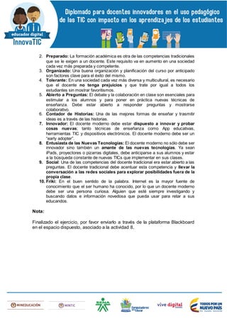 2. Preparado: La formación académica es otra de las competencias tradicionales
que se le exigen a un docente. Este requisito va en aumento en una sociedad
cada vez más preparada y competente.
3. Organizado: Una buena organización y planificación del curso por anticipado
son factores clave para el éxito del mismo.
4. Tolerante: En una sociedad cada vez más diversa y multicultural, es necesario
que el docente no tenga prejuicios y que trate por igual a todos los
estudiantes sin mostrar favoritismos.
5. Abierto a Preguntas: El debate y la colaboración en clase son esenciales para
estimular a los alumnos y para poner en práctica nuevas técnicas de
enseñanza. Debe estar abierto a responder preguntas y mostrarse
colaborativo.
6. Contador de Historias: Una de las mejores formas de enseñar y trasmitir
ideas es a través de las historias.
7. Innovador: El docente moderno debe estar dispuesto a innovar y probar
cosas nuevas; tanto técnicas de enseñanza como App educativas,
herramientas TIC y dispositivos electrónicos. El docente moderno debe ser un
“early adopter”.
8. Entusiasta de las Nuevas Tecnologías: El docente moderno no sólo debe ser
innovador sino también un amante de las nuevas tecnologías. Ya sean
iPads, proyectores o pizarras digitales, debe anticiparse a sus alumnos y estar
a la búsqueda constante de nuevas TICs que implementar en sus clases.
9. Social: Una de las competencias del docente tradicional era estar abierto a las
preguntas. El docente tradicional debe acentuar esta competencia y llevar la
conversación a las redes sociales para explorar posibilidades fuera de la
propia clase.
10. Friki: En el buen sentido de la palabra. Internet es la mayor fuente de
conocimiento que el ser humano ha conocido, por lo que un docente moderno
debe ser una persona curiosa. Alguien que esté siempre investigando y
buscando datos e información novedosa que pueda usar para retar a sus
educandos.
Nota:
Finalizado el ejercicio, por favor enviarlo a través de la plataforma Blackboard
en el espacio dispuesto, asociado a la actividad 8.
 