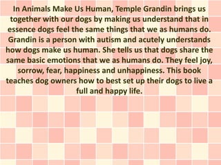 In Animals Make Us Human, Temple Grandin brings us
  together with our dogs by making us understand that in
 essence dogs feel the same things that we as humans do.
 Grandin is a person with autism and acutely understands
how dogs make us human. She tells us that dogs share the
same basic emotions that we as humans do. They feel joy,
     sorrow, fear, happiness and unhappiness. This book
teaches dog owners how to best set up their dogs to live a
                      full and happy life.
 