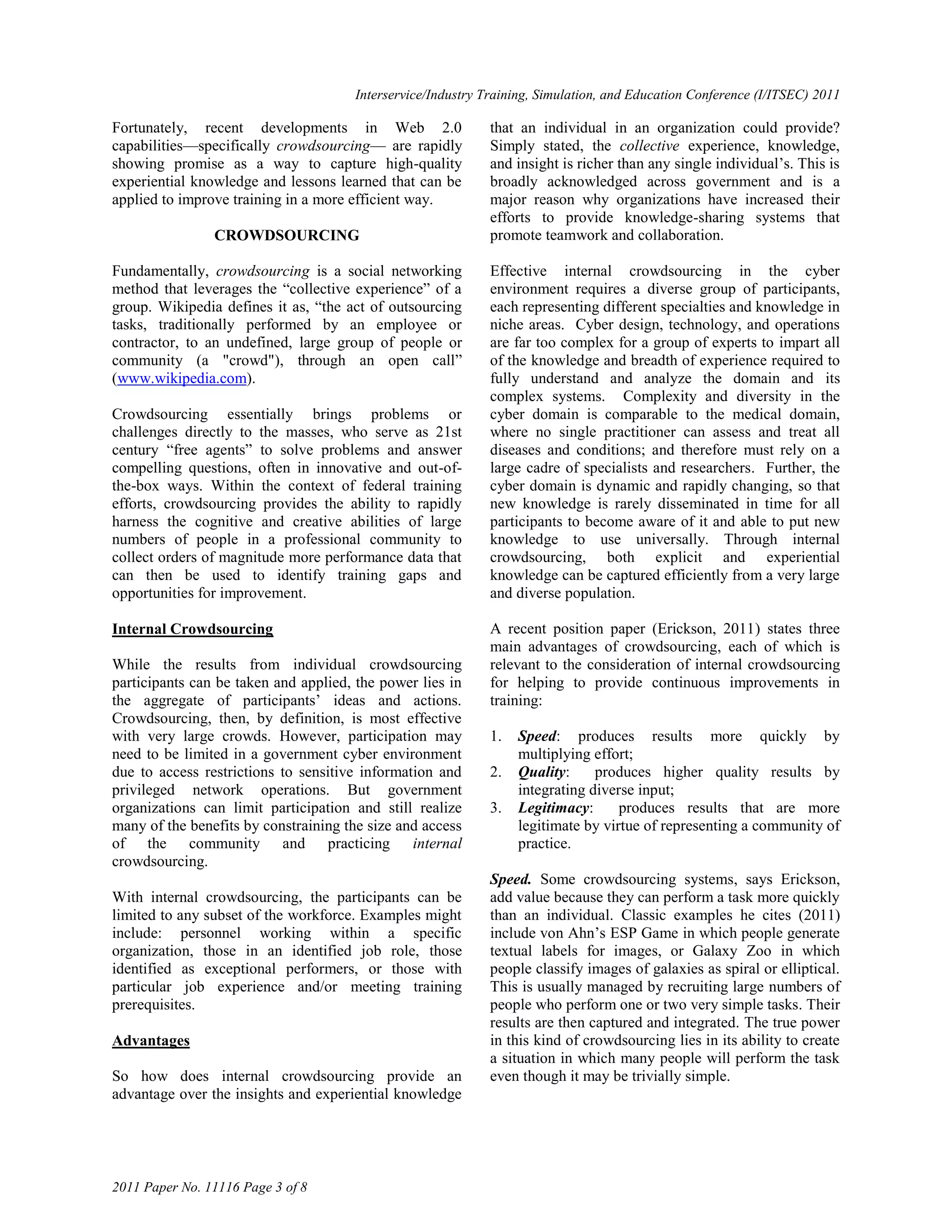 Interservice/Industry Training, Simulation, and Education Conference (I/ITSEC) 2011

Fortunately, recent developments in Web 2.0                  that an individual in an organization could provide?
capabilities—specifically crowdsourcing— are rapidly         Simply stated, the collective experience, knowledge,
showing promise as a way to capture high-quality             and insight is richer than any single individual‘s. This is
experiential knowledge and lessons learned that can be       broadly acknowledged across government and is a
applied to improve training in a more efficient way.         major reason why organizations have increased their
                                                             efforts to provide knowledge-sharing systems that
                CROWDSOURCING                                promote teamwork and collaboration.

Fundamentally, crowdsourcing is a social networking          Effective internal crowdsourcing in the cyber
method that leverages the ―collective experience‖ of a       environment requires a diverse group of participants,
group. Wikipedia defines it as, ―the act of outsourcing      each representing different specialties and knowledge in
tasks, traditionally performed by an employee or             niche areas. Cyber design, technology, and operations
contractor, to an undefined, large group of people or        are far too complex for a group of experts to impart all
community (a "crowd"), through an open call‖                 of the knowledge and breadth of experience required to
(www.wikipedia.com).                                         fully understand and analyze the domain and its
                                                             complex systems. Complexity and diversity in the
Crowdsourcing essentially brings problems or                 cyber domain is comparable to the medical domain,
challenges directly to the masses, who serve as 21st         where no single practitioner can assess and treat all
century ―free agents‖ to solve problems and answer           diseases and conditions; and therefore must rely on a
compelling questions, often in innovative and out-of-        large cadre of specialists and researchers. Further, the
the-box ways. Within the context of federal training         cyber domain is dynamic and rapidly changing, so that
efforts, crowdsourcing provides the ability to rapidly       new knowledge is rarely disseminated in time for all
harness the cognitive and creative abilities of large        participants to become aware of it and able to put new
numbers of people in a professional community to             knowledge to use universally. Through internal
collect orders of magnitude more performance data that       crowdsourcing, both explicit and experiential
can then be used to identify training gaps and               knowledge can be captured efficiently from a very large
opportunities for improvement.                               and diverse population.

Internal Crowdsourcing                                       A recent position paper (Erickson, 2011) states three
                                                             main advantages of crowdsourcing, each of which is
While the results from individual crowdsourcing              relevant to the consideration of internal crowdsourcing
participants can be taken and applied, the power lies in     for helping to provide continuous improvements in
the aggregate of participants‘ ideas and actions.            training:
Crowdsourcing, then, by definition, is most effective
with very large crowds. However, participation may           1.   Speed: produces results more quickly by
need to be limited in a government cyber environment              multiplying effort;
due to access restrictions to sensitive information and      2.   Quality:     produces higher quality results by
privileged network operations. But government                     integrating diverse input;
organizations can limit participation and still realize      3.   Legitimacy:      produces results that are more
many of the benefits by constraining the size and access          legitimate by virtue of representing a community of
of the community and practicing internal                          practice.
crowdsourcing.
                                                             Speed. Some crowdsourcing systems, says Erickson,
With internal crowdsourcing, the participants can be         add value because they can perform a task more quickly
limited to any subset of the workforce. Examples might       than an individual. Classic examples he cites (2011)
include: personnel working within a specific                 include von Ahn‘s ESP Game in which people generate
organization, those in an identified job role, those         textual labels for images, or Galaxy Zoo in which
identified as exceptional performers, or those with          people classify images of galaxies as spiral or elliptical.
particular job experience and/or meeting training            This is usually managed by recruiting large numbers of
prerequisites.                                               people who perform one or two very simple tasks. Their
                                                             results are then captured and integrated. The true power
Advantages                                                   in this kind of crowdsourcing lies in its ability to create
                                                             a situation in which many people will perform the task
So how does internal crowdsourcing provide an                even though it may be trivially simple.
advantage over the insights and experiential knowledge




2011 Paper No. 11116 Page 3 of 8
 