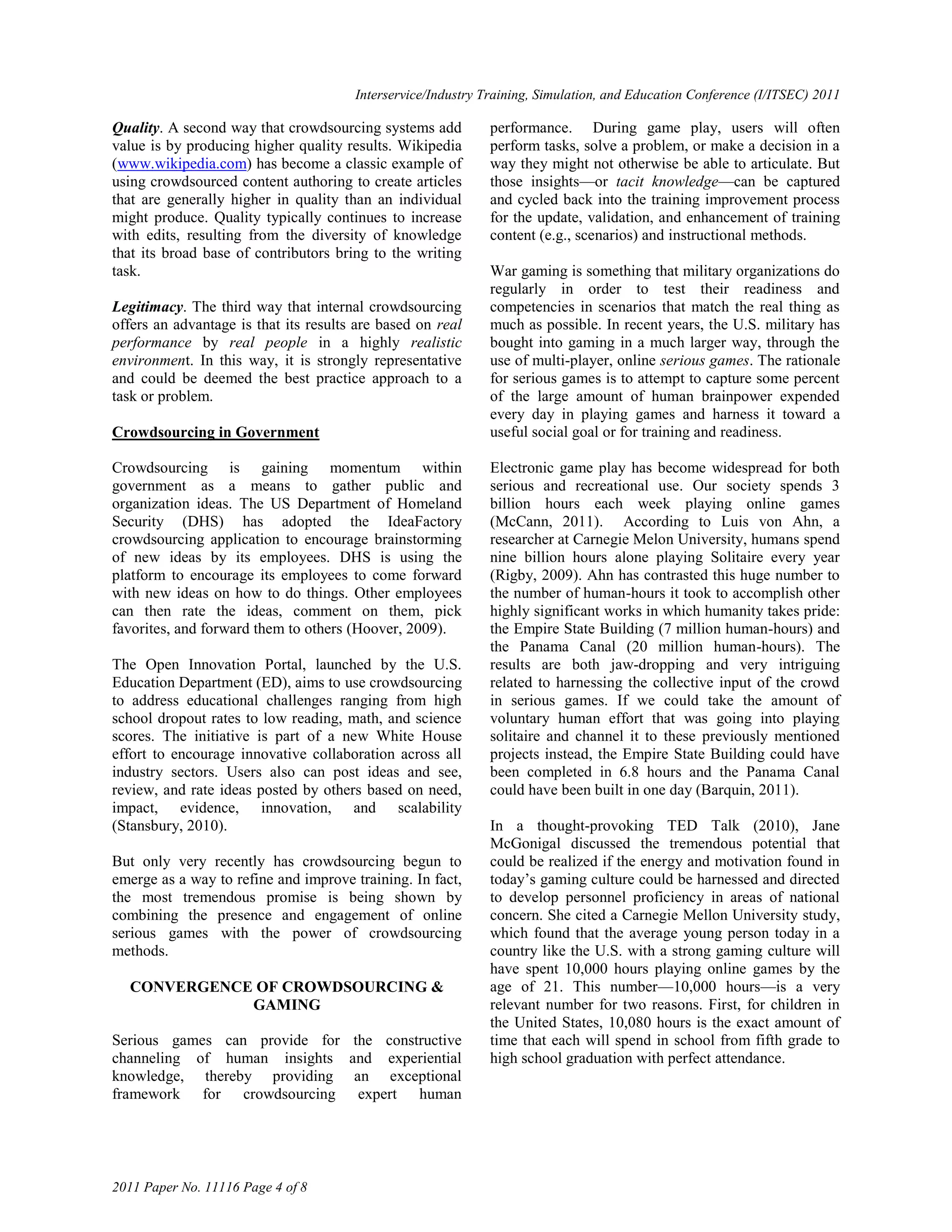 Interservice/Industry Training, Simulation, and Education Conference (I/ITSEC) 2011

Quality. A second way that crowdsourcing systems add          performance. During game play, users will often
value is by producing higher quality results. Wikipedia       perform tasks, solve a problem, or make a decision in a
(www.wikipedia.com) has become a classic example of           way they might not otherwise be able to articulate. But
using crowdsourced content authoring to create articles       those insights—or tacit knowledge—can be captured
that are generally higher in quality than an individual       and cycled back into the training improvement process
might produce. Quality typically continues to increase        for the update, validation, and enhancement of training
with edits, resulting from the diversity of knowledge         content (e.g., scenarios) and instructional methods.
that its broad base of contributors bring to the writing
task.                                                         War gaming is something that military organizations do
                                                              regularly in order to test their readiness and
Legitimacy. The third way that internal crowdsourcing         competencies in scenarios that match the real thing as
offers an advantage is that its results are based on real     much as possible. In recent years, the U.S. military has
performance by real people in a highly realistic              bought into gaming in a much larger way, through the
environment. In this way, it is strongly representative       use of multi-player, online serious games. The rationale
and could be deemed the best practice approach to a           for serious games is to attempt to capture some percent
task or problem.                                              of the large amount of human brainpower expended
                                                              every day in playing games and harness it toward a
Crowdsourcing in Government                                   useful social goal or for training and readiness.

Crowdsourcing is gaining momentum within                      Electronic game play has become widespread for both
government as a means to gather public and                    serious and recreational use. Our society spends 3
organization ideas. The US Department of Homeland             billion hours each week playing online games
Security (DHS) has adopted the IdeaFactory                    (McCann, 2011). According to Luis von Ahn, a
crowdsourcing application to encourage brainstorming          researcher at Carnegie Melon University, humans spend
of new ideas by its employees. DHS is using the               nine billion hours alone playing Solitaire every year
platform to encourage its employees to come forward           (Rigby, 2009). Ahn has contrasted this huge number to
with new ideas on how to do things. Other employees           the number of human-hours it took to accomplish other
can then rate the ideas, comment on them, pick                highly significant works in which humanity takes pride:
favorites, and forward them to others (Hoover, 2009).         the Empire State Building (7 million human-hours) and
                                                              the Panama Canal (20 million human-hours). The
The Open Innovation Portal, launched by the U.S.              results are both jaw-dropping and very intriguing
Education Department (ED), aims to use crowdsourcing          related to harnessing the collective input of the crowd
to address educational challenges ranging from high           in serious games. If we could take the amount of
school dropout rates to low reading, math, and science        voluntary human effort that was going into playing
scores. The initiative is part of a new White House           solitaire and channel it to these previously mentioned
effort to encourage innovative collaboration across all       projects instead, the Empire State Building could have
industry sectors. Users also can post ideas and see,          been completed in 6.8 hours and the Panama Canal
review, and rate ideas posted by others based on need,        could have been built in one day (Barquin, 2011).
impact, evidence, innovation, and scalability
(Stansbury, 2010).                                            In a thought-provoking TED Talk (2010), Jane
                                                              McGonigal discussed the tremendous potential that
But only very recently has crowdsourcing begun to             could be realized if the energy and motivation found in
emerge as a way to refine and improve training. In fact,      today‘s gaming culture could be harnessed and directed
the most tremendous promise is being shown by                 to develop personnel proficiency in areas of national
combining the presence and engagement of online               concern. She cited a Carnegie Mellon University study,
serious games with the power of crowdsourcing                 which found that the average young person today in a
methods.                                                      country like the U.S. with a strong gaming culture will
                                                              have spent 10,000 hours playing online games by the
  CONVERGENCE OF CROWDSOURCING &                              age of 21. This number—10,000 hours—is a very
             GAMING                                           relevant number for two reasons. First, for children in
                                                              the United States, 10,080 hours is the exact amount of
Serious games can provide for the constructive                time that each will spend in school from fifth grade to
channeling of human insights and experiential                 high school graduation with perfect attendance.
knowledge, thereby providing an exceptional
framework for crowdsourcing expert human




2011 Paper No. 11116 Page 4 of 8
 