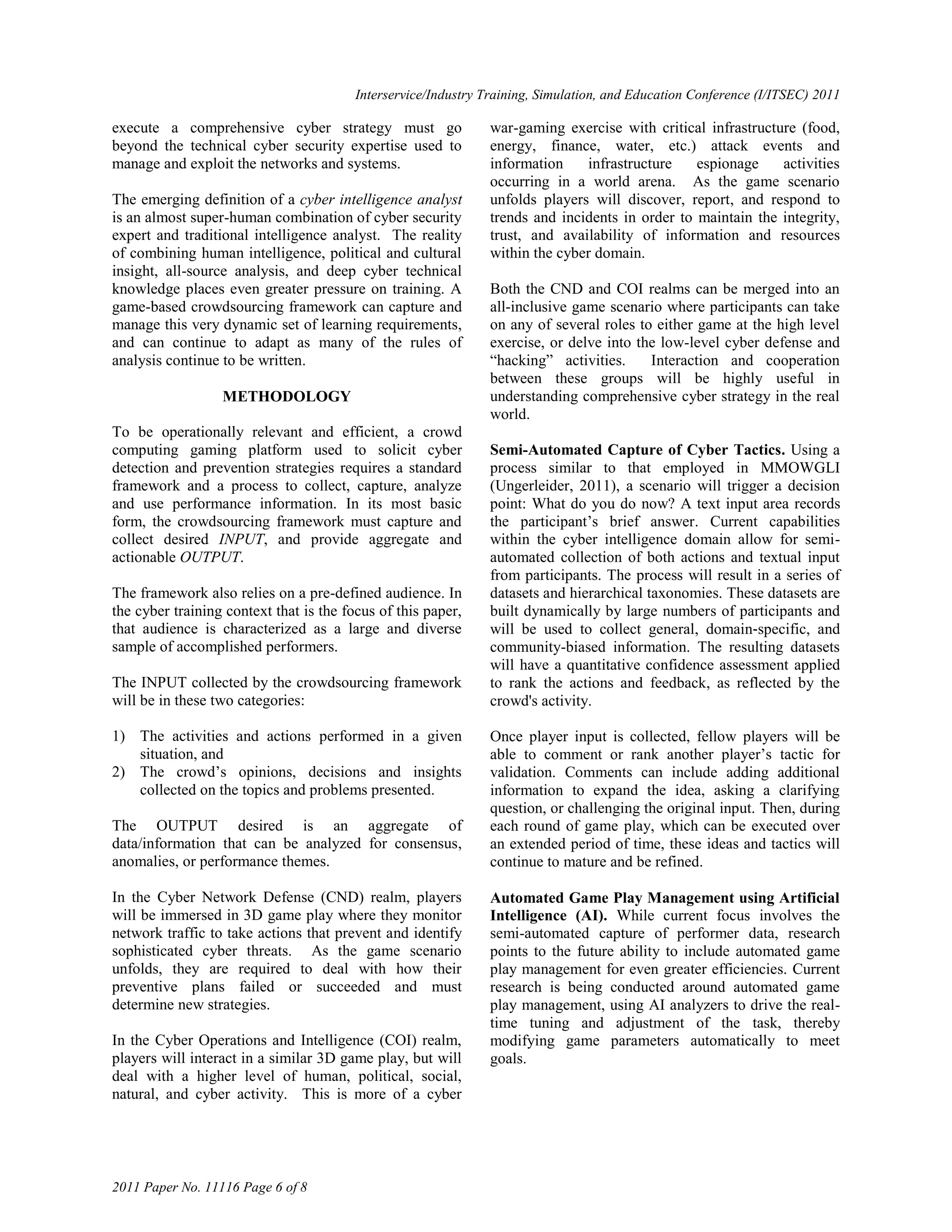 Interservice/Industry Training, Simulation, and Education Conference (I/ITSEC) 2011

execute a comprehensive cyber strategy must go                  war-gaming exercise with critical infrastructure (food,
beyond the technical cyber security expertise used to           energy, finance, water, etc.) attack events and
manage and exploit the networks and systems.                    information    infrastructure    espionage    activities
                                                                occurring in a world arena. As the game scenario
The emerging definition of a cyber intelligence analyst         unfolds players will discover, report, and respond to
is an almost super-human combination of cyber security          trends and incidents in order to maintain the integrity,
expert and traditional intelligence analyst. The reality        trust, and availability of information and resources
of combining human intelligence, political and cultural         within the cyber domain.
insight, all-source analysis, and deep cyber technical
knowledge places even greater pressure on training. A           Both the CND and COI realms can be merged into an
game-based crowdsourcing framework can capture and              all-inclusive game scenario where participants can take
manage this very dynamic set of learning requirements,          on any of several roles to either game at the high level
and can continue to adapt as many of the rules of               exercise, or delve into the low-level cyber defense and
analysis continue to be written.                                ―hacking‖ activities.     Interaction and cooperation
                                                                between these groups will be highly useful in
                  METHODOLOGY                                   understanding comprehensive cyber strategy in the real
                                                                world.
To be operationally relevant and efficient, a crowd
computing gaming platform used to solicit cyber                 Semi-Automated Capture of Cyber Tactics. Using a
detection and prevention strategies requires a standard         process similar to that employed in MMOWGLI
framework and a process to collect, capture, analyze            (Ungerleider, 2011), a scenario will trigger a decision
and use performance information. In its most basic              point: What do you do now? A text input area records
form, the crowdsourcing framework must capture and              the participant‘s brief answer. Current capabilities
collect desired INPUT, and provide aggregate and                within the cyber intelligence domain allow for semi-
actionable OUTPUT.                                              automated collection of both actions and textual input
                                                                from participants. The process will result in a series of
The framework also relies on a pre-defined audience. In         datasets and hierarchical taxonomies. These datasets are
the cyber training context that is the focus of this paper,     built dynamically by large numbers of participants and
that audience is characterized as a large and diverse           will be used to collect general, domain‐specific, and
sample of accomplished performers.                              community-biased information. The resulting datasets
                                                                will have a quantitative confidence assessment applied
The INPUT collected by the crowdsourcing framework              to rank the actions and feedback, as reflected by the
will be in these two categories:                                crowd's activity.

1) The activities and actions performed in a given              Once player input is collected, fellow players will be
   situation, and                                               able to comment or rank another player‘s tactic for
2) The crowd‘s opinions, decisions and insights                 validation. Comments can include adding additional
   collected on the topics and problems presented.              information to expand the idea, asking a clarifying
                                                                question, or challenging the original input. Then, during
The OUTPUT desired is an aggregate of                           each round of game play, which can be executed over
data/information that can be analyzed for consensus,            an extended period of time, these ideas and tactics will
anomalies, or performance themes.                               continue to mature and be refined.

In the Cyber Network Defense (CND) realm, players               Automated Game Play Management using Artificial
will be immersed in 3D game play where they monitor             Intelligence (AI). While current focus involves the
network traffic to take actions that prevent and identify       semi-automated capture of performer data, research
sophisticated cyber threats. As the game scenario               points to the future ability to include automated game
unfolds, they are required to deal with how their               play management for even greater efficiencies. Current
preventive plans failed or succeeded and must                   research is being conducted around automated game
determine new strategies.                                       play management, using AI analyzers to drive the real-
                                                                time tuning and adjustment of the task, thereby
In the Cyber Operations and Intelligence (COI) realm,           modifying game parameters automatically to meet
players will interact in a similar 3D game play, but will       goals.
deal with a higher level of human, political, social,
natural, and cyber activity. This is more of a cyber




2011 Paper No. 11116 Page 6 of 8
 