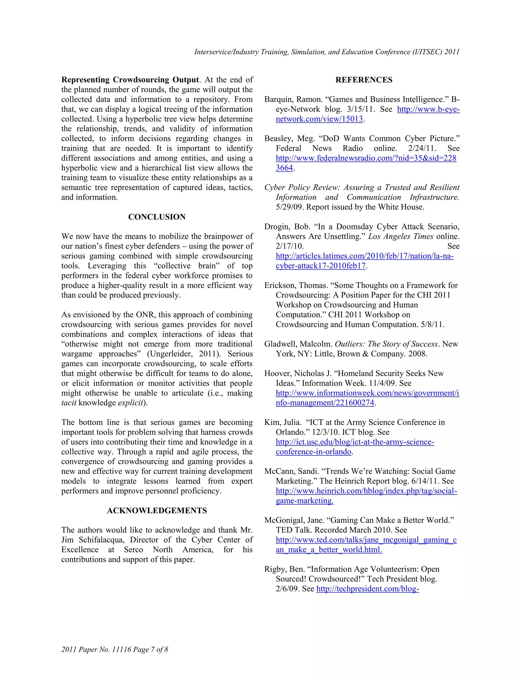 Interservice/Industry Training, Simulation, and Education Conference (I/ITSEC) 2011


Representing Crowdsourcing Output. At the end of                                    REFERENCES
the planned number of rounds, the game will output the
collected data and information to a repository. From         Barquin, Ramon. ―Games and Business Intelligence.‖ B-
that, we can display a logical treeing of the information       eye-Network blog. 3/15/11. See http://www.b-eye-
collected. Using a hyperbolic tree view helps determine         network.com/view/15013.
the relationship, trends, and validity of information
collected, to inform decisions regarding changes in          Beasley, Meg. ―DoD Wants Common Cyber Picture.‖
training that are needed. It is important to identify           Federal News Radio online. 2/24/11. See
different associations and among entities, and using a          http://www.federalnewsradio.com/?nid=35&sid=228
hyperbolic view and a hierarchical list view allows the         3664.
training team to visualize these entity relationships as a
semantic tree representation of captured ideas, tactics,     Cyber Policy Review: Assuring a Trusted and Resilient
and information.                                                Information and Communication Infrastructure.
                                                                5/29/09. Report issued by the White House.
                    CONCLUSION
                                                             Drogin, Bob. ―In a Doomsday Cyber Attack Scenario,
We now have the means to mobilize the brainpower of             Answers Are Unsettling.‖ Los Angeles Times online.
our nation‘s finest cyber defenders – using the power of        2/17/10.                                           See
serious gaming combined with simple crowdsourcing               http://articles.latimes.com/2010/feb/17/nation/la-na-
tools. Leveraging this ―collective brain‖ of top                cyber-attack17-2010feb17.
performers in the federal cyber workforce promises to
produce a higher-quality result in a more efficient way      Erickson, Thomas. ―Some Thoughts on a Framework for
than could be produced previously.                              Crowdsourcing: A Position Paper for the CHI 2011
                                                                Workshop on Crowdsourcing and Human
As envisioned by the ONR, this approach of combining            Computation.‖ CHI 2011 Workshop on
crowdsourcing with serious games provides for novel             Crowdsourcing and Human Computation. 5/8/11.
combinations and complex interactions of ideas that
―otherwise might not emerge from more traditional            Gladwell, Malcolm. Outliers: The Story of Success. New
wargame approaches‖ (Ungerleider, 2011). Serious                York, NY: Little, Brown & Company. 2008.
games can incorporate crowdsourcing, to scale efforts
that might otherwise be difficult for teams to do alone,     Hoover, Nicholas J. ―Homeland Security Seeks New
or elicit information or monitor activities that people        Ideas.‖ Information Week. 11/4/09. See
might otherwise be unable to articulate (i.e., making          http://www.informationweek.com/news/government/i
tacit knowledge explicit).                                     nfo-management/221600274.

The bottom line is that serious games are becoming           Kim, Julia. ―ICT at the Army Science Conference in
important tools for problem solving that harness crowds        Orlando.‖ 12/3/10. ICT blog. See
of users into contributing their time and knowledge in a       http://ict.usc.edu/blog/ict-at-the-army-science-
collective way. Through a rapid and agile process, the         conference-in-orlando.
convergence of crowdsourcing and gaming provides a
new and effective way for current training development       McCann, Sandi. ―Trends We‘re Watching: Social Game
models to integrate lessons learned from expert                Marketing.‖ The Heinrich Report blog. 6/14/11. See
performers and improve personnel proficiency.                  http://www.heinrich.com/hblog/index.php/tag/social-
                                                               game-marketing.
             ACKNOWLEDGEMENTS
                                                             McGonigal, Jane. ―Gaming Can Make a Better World.‖
The authors would like to acknowledge and thank Mr.            TED Talk. Recorded March 2010. See
Jim Schifalacqua, Director of the Cyber Center of              http://www.ted.com/talks/jane_mcgonigal_gaming_c
Excellence at Serco North America, for his                     an_make_a_better_world.html.
contributions and support of this paper.
                                                             Rigby, Ben. ―Information Age Volunteerism: Open
                                                                Sourced! Crowdsourced!‖ Tech President blog.
                                                                2/6/09. See http://techpresident.com/blog-




2011 Paper No. 11116 Page 7 of 8
 