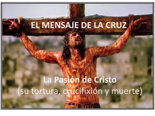 La Pasión de Cristo
(su tortura, crucifixión y muerte)
EL MENSAJE DE LA CRUZ
 