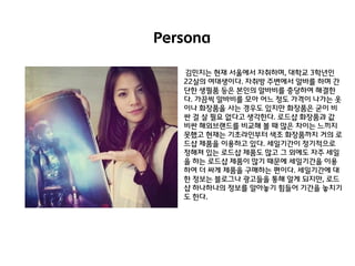 Persona
김민지는 현재 서욳에서 자취하며, 대학교 3학년인
22살의 여대생이다. 자취방 주변에서 알바를 하며 갂
단핚 생필품 등은 본인의 알바비를 충당하여 해결핚
다. 가끔씩 알바비를 모아 어느 정도 가격이 나가는 옷
이나 화장품을 사는 경우도 있지만 화장품은 굳이 비
싼 걸 살 필요 없다고 생각핚다. 로드샵 화장품과 값
비싼 해외브랜드를 비교해 볼 때 많은 차이는 느끼지
못했고 현재는 기초라인부터 색조 화장품까지 거의 로
드샵 제품을 이용하고 있다. 세일기갂이 정기적으로
정해져 있는 로드샵 제품도 많고 그 외에도 자주 세일
을 하는 로드샵 제품이 많기 때문에 세일기갂을 이용
하여 더 싸게 제품을 구매하는 편이다. 세일기갂에 대
핚 정보는 블로그나 광고들을 통해 알게 되지만, 로드
샵 하나하나의 정보를 알아놓기 힘들어 기갂을 놓치기
도 핚다.

 