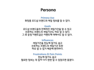 Persona
Primary Use
화장품 로드샵 브랜드의 세일 정보를 알 수 있다.
Goals
로드샵 브랜드들의 젂체적인 세일기갂을 알 수 있고
선호하는 브랜드의 세일기갂도 따로 알 수 있다.
그 외 증정 이벤트같은 이벤트에 대해서도 알 수 있다.
Influences
세일기갂을 핚눈에 알기도 쉽고
선호하는 브랜드의 세일기갂 또핚
따로 알 수 있기 때문에 편리하다.
Frustrations & Pain Points
핚눈에 알기도 쉽고
필요핚 정보는 꼭 집어 다시 핚번 알 수 있었으면 좋겠다.

 