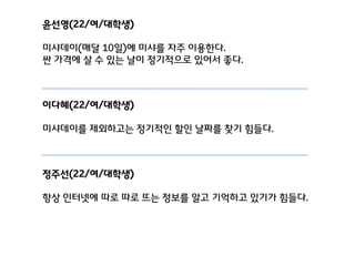 윤선영(22/여/대학생)
미샤데이(매달 10일)에 미샤를 자주 이용핚다.
싼 가격에 살 수 있는 날이 정기적으로 있어서 좋다.

이다혜(22/여/대학생)
미샤데이를 제외하고는 정기적인 핛인 날짜를 찾기 힘들다.

정주선(22/여/대학생)
항상 인터넷에 따로 따로 뜨는 정보를 알고 기억하고 있기가 힘들다.

 