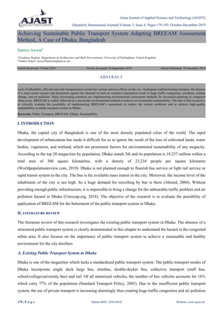Asian Journal of Applied Science and Technology (AJAST)
(Quarterly International Journal) Volume 3, Issue 4, Pages 179-193, October-December 2019
179 | P a g e Online ISSN: 2456-883X Website: www.ajast.net
Achieving Sustainable Public Transport System Adapting BREEAM Assessment
Method, A Case of Dhaka, Bangladesh
Samira Awwal1
1
Graduate Student, Department of Architecture and Built Environment, University of Nottingham, United Kingdom.
*Author Email: laxsa29@nottingham.ac.uk
Article Received: 19 June 2019 Article Accepted: 24 September 2019 Article Published: 10 December 2019
I. INTRODUCTION
Dhaka, the capital city of Bangladesh is one of the most densely populated cities of the world. The rapid
development of urbanization has made it difficult for us to ignore the result of the loss of cultivated lands, water
bodies, vegetation, and wetland, which are prominent factors for environmental sustainability of any megacity.
According to the top 20 megacities by population, Dhaka stands 5th and its population is 18.237 million within a
total area of 300 square kilometres, with a density of 23,234 people per square kilometre
(Worldpopulationreview.com, 2019). Dhaka is not planned enough to flourish bus service or light rail service or
rapid transit system in the city. The bus is the available mass transit in the city. Moreover, the income level of the
inhabitants of the city is not high. So a huge demand for travelling by bus is there (Ahmed, 2004). Without
providing enough public infrastructure, it is impossible to bring a change for the unbearable traffic problem and air
pollution hazard in Dhaka (Unescap.org, 2018). The objective of the research is to evaluate the possibility of
application of BREEAM for the betterment of the public transport system in Dhaka.
II. LITERATURE REVIEW
The literature review of this research investigates the existing public transport system in Dhaka. The absence of a
structured public transport system is clearly demonstrated in this chapter to understand the hazard in the congested
urban area. It also focuses on the importance of public transport system to achieve a sustainable and healthy
environment for the city dwellers.
A. Existing Public Transport System in Dhaka
Dhaka is one of the megacities which lacks a standardized public transport system. The public transport modes of
Dhaka incorporate single deck large bus, minibus, double-decker bus, collective transport (staff bus,
school/college/university bus) and rail. Of all motorized vehicles, the number of bus vehicles accounts for 16%
which carry 77% of the population (Standard Transport Policy, 2005). Due to the insufficient public transport
system, the use of private transport is increasing alarmingly thus creating huge traffic congestion and air pollution
ABSTRACT
Lack of affordable, efficient and safe transportation system has various adverse effects on the city. Inadequate malfunctioning transport, the absence
of a mass transit system and paratransit against the demand of such an extensive population result in huge traffic congestion, accidents, climate
change, and air pollution. Many developing countries are implementing environmental assessment methods for successful planning in congested
urban areas. BREEAM is widely followed as a successful environmental method to achieve environmental sustainability. The aim of this research is
to critically evaluate the possibility of implementing BREEAM’s assessment to reduce the current problems and to achieve high-quality
sustainability in public transport system in Dhaka.
Keywords: Public Transport, BREEAM, Dhaka, Sustainability.
 