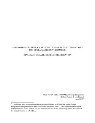 STRENGTHENING PUBLIC PARTICIPATION AT THE UNITED NATIONS
FOR SUSTAINABLE DEVELOPMENT:
DIALOGUE, DEBATE, DISSENT, DELIBERATION
Study for UN DESA / DSD Major Groups Programme
Barbara Adams & Lou Pingeot
June 20131
1
Disclaimer: This independent report was commissioned by UN DESA Major Groups
Programme in response to the Rio+20 outcome document Para 43. The contents of this report
reflect the views or the authors and the interviewees and do not necessarily reflect the views of
the United Nations or UN DESA.
 