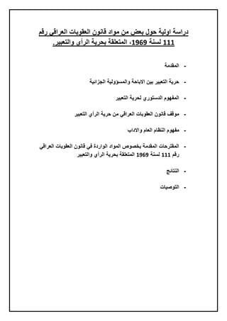 ‫رقم‬ ‫العراقي‬ ‫العقوبات‬ ‫قانون‬ ‫مواد‬ ‫من‬ ‫بعض‬ ‫حول‬ ‫اولية‬ ‫دراسة‬
111‫لسنة‬1191.‫والتعبير‬ ‫الرأي‬ ‫بحرية‬ ‫المتعلقة‬ ،
-‫المقدمة‬
-‫الجزائية‬ ‫والمسؤولية‬ ‫االباحة‬ ‫بين‬ ‫التعبير‬ ‫حرية‬
-‫التعبير‬ ‫لحرية‬ ‫الدستوري‬ ‫المفهوم‬
-‫التعبير‬ ‫الرأي‬ ‫حرية‬ ‫من‬ ‫العراقي‬ ‫العقوبات‬ ‫قانون‬ ‫موقف‬
-‫واالداب‬ ‫العام‬ ‫النظام‬ ‫مفهوم‬
-‫العراقي‬ ‫العقوبات‬ ‫قانون‬ ‫في‬ ‫الواردة‬ ‫المواد‬ ‫بخصوص‬ ‫المقدمة‬ ‫المقترحات‬
‫رقم‬111‫لسنة‬1191‫والتعبير‬ ‫الرأي‬ ‫بحرية‬ ‫المتعلقة‬
-‫النتائج‬
-‫التوصيات‬
 