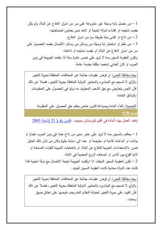 2–‫يكن‬ ‫ولم‬ ‫البالد‬ ‫عن‬ ‫الدفاع‬ ‫ار‬‫ر‬‫اس‬ ‫من‬ ‫سر‬ ‫على‬ ‫مشروعة‬ ‫غير‬ ‫وسيلة‬ ‫باية‬ ‫حصل‬ ‫من‬
.‫لمصلحتها‬ ‫يعملون‬ ‫ممن‬ ‫الحد‬ ‫او‬ ‫اجنبية‬ ‫لدولة‬ ‫افشاءه‬ ‫او‬ ‫تسليمه‬ ‫يقصد‬
1–.‫الدفاع‬ ‫ار‬‫ر‬‫اس‬ ‫من‬ ‫ا‬‫ر‬‫س‬ ‫يقة‬‫ر‬‫ط‬ ‫باية‬ ‫افشى‬ ‫او‬ ‫اذاع‬ ‫من‬
2–‫ال‬ ‫بقصد‬ ‫االتصال‬ ‫وسائل‬ ‫من‬ ‫وسائل‬ ‫من‬ ‫وسيلة‬ ‫اية‬ ‫استعمل‬ ‫او‬ ‫نظم‬ ‫من‬‫على‬ ‫حصول‬
.‫اذاعته‬ ‫او‬ ‫تسليمه‬ ‫بقصد‬ ‫او‬ ‫البالد‬ ‫عن‬ ‫الدفاع‬ ‫ار‬‫ر‬‫اس‬ ‫من‬ ‫سر‬
‫زمن‬ ‫في‬ ‫يمة‬‫ر‬‫الج‬ ‫وقعت‬ ‫اذا‬ ‫سنة‬ ‫ة‬‫ر‬‫عش‬ ‫خمس‬ ‫على‬ ‫يد‬‫ز‬‫ت‬ ‫ال‬ ‫مدة‬ ‫السجن‬ ‫العقوبة‬ ‫وتكون‬
.‫عامة‬ ‫بخدمة‬ ‫مكلفا‬ ‫شخصا‬ ‫الجاني‬ ‫كان‬ ‫او‬ ‫الحرب‬
:‫النص‬ ‫مخالفة‬ ‫وجه‬‫التعبير‬ ‫ية‬‫ر‬‫بح‬ ‫المتعلقة‬ ‫المخالفات‬ ‫عن‬ ‫جنائية‬ ‫عقوبات‬ ‫فرض‬ ‫ان‬
‫و‬‫ذلك‬ ‫عن‬ ‫فضال‬ ،‫التعبير‬ ‫ية‬‫ر‬‫بح‬ ‫المتعلقة‬ ‫الدولية‬ ‫المعايير‬‫و‬ ‫المبادىء‬ ‫مع‬ ‫تنسجم‬ ‫ال‬ ‫أي‬‫ر‬‫ال‬
‫المعلومات‬ ‫على‬ ‫الحصول‬ ‫في‬ ‫دوليا‬ ‫به‬ ‫المعترف‬ ‫الشعب‬ ‫حق‬ ‫مع‬ ‫يتعارض‬ ‫النص‬ ‫فأن‬
.‫العامة‬ ‫الوئائق‬‫و‬
:‫التوصية‬.‫المعلومة‬ ‫على‬ ‫الحصول‬ ‫حق‬ ‫ينظم‬ ‫خاص‬ ‫قانون‬ ‫وصياغة‬ ‫المادة‬ ‫الغاء‬
‫المادة‬871
‫اوقف‬‫بموجب‬ ‫كوردستان‬ ‫اقليم‬ ‫في‬ ‫المادة‬ ‫بهذه‬ ‫العمل‬( ‫قم‬‫ر‬ ‫قانون‬12‫لسنة‬ )1002
2–‫او‬ ‫ا‬‫ر‬‫اخبا‬ ‫الحرب‬ ‫زمن‬ ‫في‬ ‫عمدا‬ ‫اذاع‬ ‫من‬ ‫سنين‬ ‫عشر‬ ‫على‬ ‫يد‬‫ز‬‫ت‬ ‫ال‬ ‫مدة‬ ‫بالسجن‬ ‫يعاقب‬
‫مغرضة‬ ‫او‬ ‫كاذبة‬ ‫اشاعات‬ ‫او‬ ‫بيانات‬‫الحاق‬ ‫ذلك‬ ‫شان‬ ‫من‬ ‫وكان‬ ‫ة‬‫ر‬‫مثي‬ ‫دعاية‬ ‫الى‬ ‫عمد‬ ‫او‬
‫او‬ ‫المسلحة‬ ‫ات‬‫و‬‫للق‬ ‫بية‬‫ر‬‫الح‬ ‫بالعمليات‬ ‫او‬ ‫البالد‬ ‫عن‬ ‫للدفاع‬ ‫بية‬‫ر‬‫الح‬ ‫باالستعدادات‬ ‫ضرر‬
.‫االمة‬ ‫في‬ ‫المعنوية‬ ‫ح‬‫الرو‬ ‫اضعاف‬ ‫او‬ ‫الناس‬ ‫بين‬ ‫ع‬‫الفز‬ ‫ة‬‫ر‬‫اثا‬
1–‫ا‬ ‫دولة‬ ‫مع‬ ‫االتصال‬ ‫نتيجة‬ ‫يمة‬‫ر‬‫الج‬ ‫تكبت‬‫ر‬‫ا‬ ‫اذا‬ ‫المؤقت‬ ‫السجن‬ ‫العقوبة‬ ‫تكون‬‫فاذا‬ ‫جنبية‬
.‫المؤبد‬ ‫السجن‬ ‫العقوبة‬ ‫كانت‬ ‫معادية‬ ‫الدولة‬ ‫هذه‬ ‫كانت‬
:‫النص‬ ‫مخالفة‬ ‫وجه‬‫التعبير‬ ‫ية‬‫ر‬‫بح‬ ‫المتعلقة‬ ‫المخالفات‬ ‫عن‬ ‫جنائية‬ ‫عقوبات‬ ‫فرض‬ ‫ان‬
‫ذلك‬ ‫عن‬ ‫فضال‬ ،‫التعبير‬ ‫ية‬‫ر‬‫بح‬ ‫المتعلقة‬ ‫الدولية‬ ‫المعايير‬‫و‬ ‫المبادىء‬ ‫مع‬ ‫تنسجم‬ ‫ال‬ ‫أي‬‫ر‬‫ال‬‫و‬
‫ضيق‬ ‫نطاق‬ ‫على‬ ‫فرضها‬ ‫يجب‬ ‫العام‬ ‫النظام‬ ‫لحماية‬ ‫التعبير‬ ‫ية‬‫ر‬‫ح‬ ‫على‬ ‫القيود‬ ‫فأن‬
.‫ومحدد‬
 