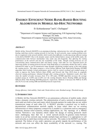International Journal of Computer Networks & Communications (IJCNC) Vol.11, No.1, January 2019
DOI: 10.5121/ijcnc.2019.11103 45
ENERGY EFFICIENT NODE RANK-BASED ROUTING
ALGORITHM IN MOBILE AD-HOC NETWORKS
D. Kothandaraman1*
and C. Chellappan2
1*
Department of Computer Science and Engineering, S R Engineering College,
Warangal, TS, India.
2
Department of Computer Science and Engineering, CEG, Anna University,
Chennai, TN, India.
ABSTRACT
Mobile Ad-hoc Network (MANET) is an emerging technology, infrastructure less with self-organizing, self-
healing, multi-hop wireless routing networks in real time. In such networks, many routing problems arise
due to complexity in the network mobility which results from difficulty in achieving energy efficient routing
in the field of MANET. Due to the dynamic nature and the limited battery energy of the mobile nodes, the
communication links between intermediate relay nodes may fail frequently, thus affecting the routing
performance of the network and also the availability of the nodes. Though existing protocols are not
concentrating about communication links and battery energy, node links are very important factor for
improving quality of routing protocols because Node Rank helps us to determine whether the node is within
transmission range or out of transmission range through considering residual energy of the node during
the routing process. This paper proposes a novel Energy Efficient Node Rank-based Routing (EENRR)
algorithm which includes certain performance metrics such as control overhead and residual energy in
order to improve the Packet Delivery Ratio (PDR), and Network Life Time (NLT) from its originally
observed routing performance obtained through other existing protocols. Simulation results show that,
when the number of nodes increases from 10 to 100 nodes, EENRR algorithm increases the average
residual energy by 31.08% and 21.26% over the existing Dynamic Source Routing (DSR) and Energy
Efficient Delay Time Routing (EEDTR) protocols, respectively. Similarly it increases the PDR by 45.38%
and 28.3% over the existing DSR and EEDTR protocols respectively.
KEYWORDS
Energy efficiency; Link stability; Node rank; Packet delivery ratio; Residual energy; Threshold energy
1. INTRODUCTION
A Mobile Ad Hoc Network (MANET) is an autonomous collection of mobile nodes which
forms a dynamic wireless network. The administration of such a network is decentralized;
each node acts both as host and router which forwards packets for nodes that are not within
transmission range of each other [1]. A MANET provides a practical way to build a
decentralized communication network rapidly in areas where there are no existing
infrastructure or where temporary connectivity is needed (i.e.) situations such as emergency
situations, disaster relief scenarios, military applications, etc. The topology of a Mobile
Ad-hoc Network is very dynamic, which makes the design of routing protocols much
more challenging than that for a wired network [2]-[4]. In general, routes between
nodes in an ad hoc network may include multiple hops and hence it is appropriate to call
such networks as multi-hop wireless ad hoc networks. The nodes in the MANET are battery
operated. The failure of any node's operation can greatly impede the performance of the
network and even can affect the basic availability of the network i.e., routing. The
 
