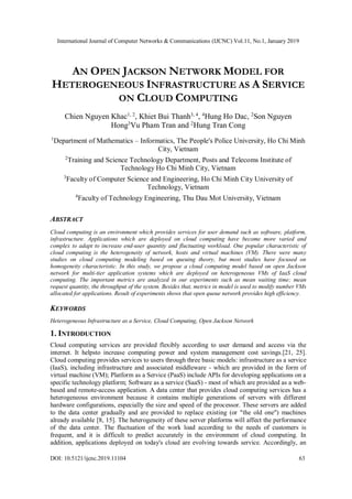 International Journal of Computer Networks & Communications (IJCNC) Vol.11, No.1, January 2019
DOI: 10.5121/ijcnc.2019.11104 63
AN OPEN JACKSON NETWORK MODEL FOR
HETEROGENEOUS INFRASTRUCTURE AS A SERVICE
ON CLOUD COMPUTING
Chien Nguyen Khac1, 2
, Khiet Bui Thanh3, 4
, 4
Hung Ho Dac, 2
Son Nguyen
Hong3
Vu Pham Tran and 2
Hung Tran Cong
1
Department of Mathematics – Informatics, The People's Police University, Ho Chi Minh
City, Vietnam
2
Training and Science Technology Department, Posts and Telecoms Institute of
Technology Ho Chi Minh City, Vietnam
3
Faculty of Computer Science and Engineering, Ho Chi Minh City University of
Technology, Vietnam
4
Faculty of Technology Engineering, Thu Dau Mot University, Vietnam
ABSTRACT
Cloud computing is an environment which provides services for user demand such as software, platform,
infrastructure. Applications which are deployed on cloud computing have become more varied and
complex to adapt to increase end-user quantity and fluctuating workload. One popular characteristic of
cloud computing is the heterogeneity of network, hosts and virtual machines (VM). There were many
studies on cloud computing modeling based on queuing theory, but most studies have focused on
homogeneity characteristic. In this study, we propose a cloud computing model based on open Jackson
network for multi-tier application systems which are deployed on heterogeneous VMs of IaaS cloud
computing. The important metrics are analyzed in our experiments such as mean waiting time; mean
request quantity, the throughput of the system. Besides that, metrics in model is used to modify number VMs
allocated for applications. Result of experiments shows that open queue network provides high efficiency.
KEYWORDS
Heterogeneous Infrastructure as a Service, Cloud Computing, Open Jackson Network
1. INTRODUCTION
Cloud computing services are provided flexibly according to user demand and access via the
internet. It helpsto increase computing power and system management cost savings.[21, 25].
Cloud computing provides services to users through three basic models: infrastructure as a service
(IaaS), including infrastructure and associated middleware - which are provided in the form of
virtual machine (VM); Platform as a Service (PaaS) include APIs for developing applications on a
specific technology platform; Software as a service (SaaS) - most of which are provided as a web-
based and remote-access application. A data center that provides cloud computing services has a
heterogeneous environment because it contains multiple generations of servers with different
hardware configurations, especially the size and speed of the processor. These servers are added
to the data center gradually and are provided to replace existing (or "the old one") machines
already available [8, 15]. The heterogeneity of these server platforms will affect the performance
of the data center. The fluctuation of the work load according to the needs of customers is
frequent, and it is difficult to predict accurately in the environment of cloud computing. In
addition, applications deployed on today's cloud are evolving towards service. Accordingly, an
 