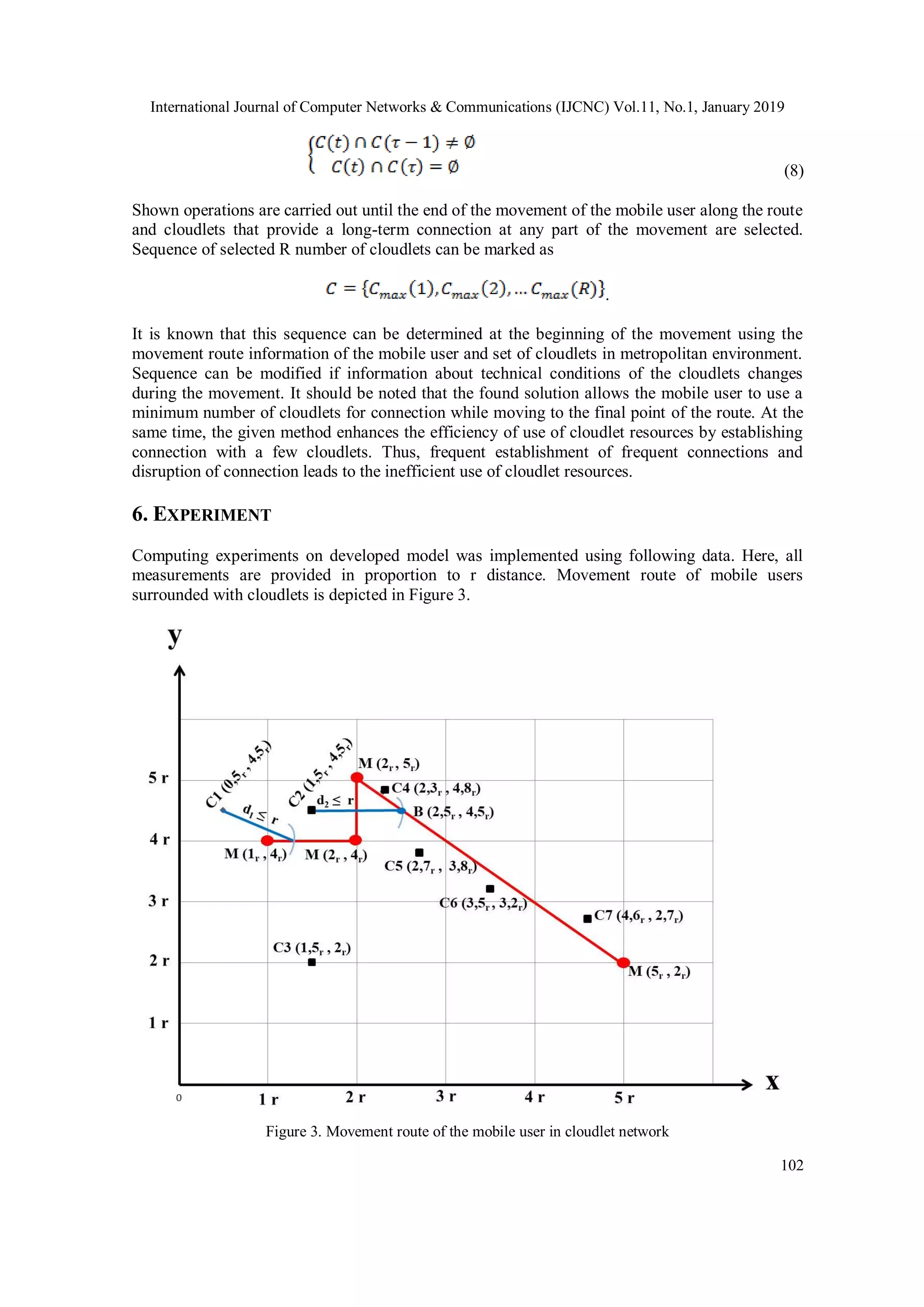 International Journal of Computer Networks & Communications (IJCNC) Vol.11, No.1, January 2019
102
(8)
Shown operations are carried out until the end of the movement of the mobile user along the route
and cloudlets that provide a long-term connection at any part of the movement are selected.
Sequence of selected R number of cloudlets can be marked as
.
It is known that this sequence can be determined at the beginning of the movement using the
movement route information of the mobile user and set of cloudlets in metropolitan environment.
Sequence can be modified if information about technical conditions of the cloudlets changes
during the movement. It should be noted that the found solution allows the mobile user to use a
minimum number of cloudlets for connection while moving to the final point of the route. At the
same time, the given method enhances the efficiency of use of cloudlet resources by establishing
connection with a few cloudlets. Thus, frequent establishment of frequent connections and
disruption of connection leads to the inefficient use of cloudlet resources.
6. EXPERIMENT
Computing experiments on developed model was implemented using following data. Here, all
measurements are provided in proportion to r distance. Movement route of mobile users
surrounded with cloudlets is depicted in Figure 3.
Figure 3. Movement route of the mobile user in cloudlet network
 