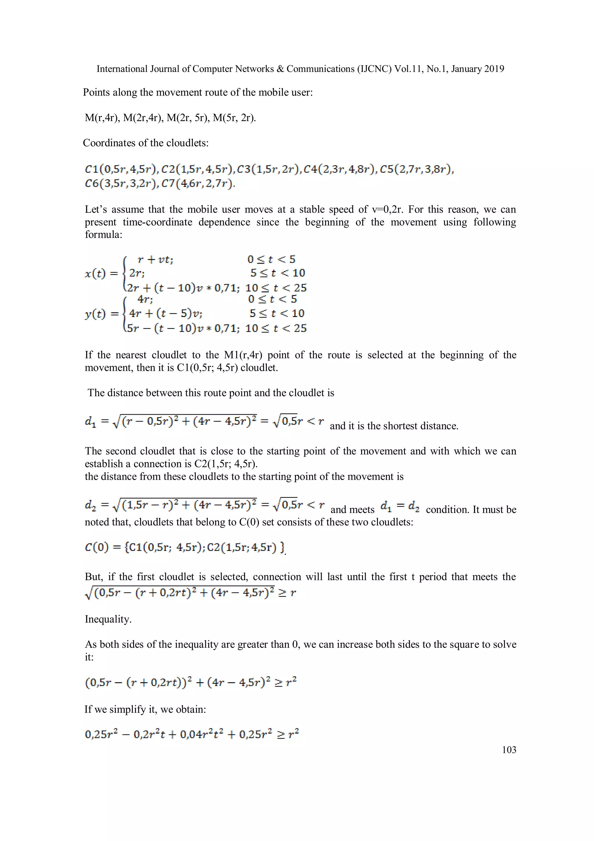 International Journal of Computer Networks & Communications (IJCNC) Vol.11, No.1, January 2019
103
Points along the movement route of the mobile user:
M(r,4r), M(2r,4r), M(2r, 5r), M(5r, 2r).
Coordinates of the cloudlets:
Let’s assume that the mobile user moves at a stable speed of v=0,2r. For this reason, we can
present time-coordinate dependence since the beginning of the movement using following
formula:
If the nearest cloudlet to the M1(r,4r) point of the route is selected at the beginning of the
movement, then it is C1(0,5r; 4,5r) cloudlet.
The distance between this route point and the cloudlet is
and it is the shortest distance.
The second cloudlet that is close to the starting point of the movement and with which we can
establish a connection is C2(1,5r; 4,5r).
the distance from these cloudlets to the starting point of the movement is
and meets condition. It must be
noted that, cloudlets that belong to C(0) set consists of these two cloudlets:
.
But, if the first cloudlet is selected, connection will last until the first t period that meets the
Inequality.
As both sides of the inequality are greater than 0, we can increase both sides to the square to solve
it:
If we simplify it, we obtain:
 