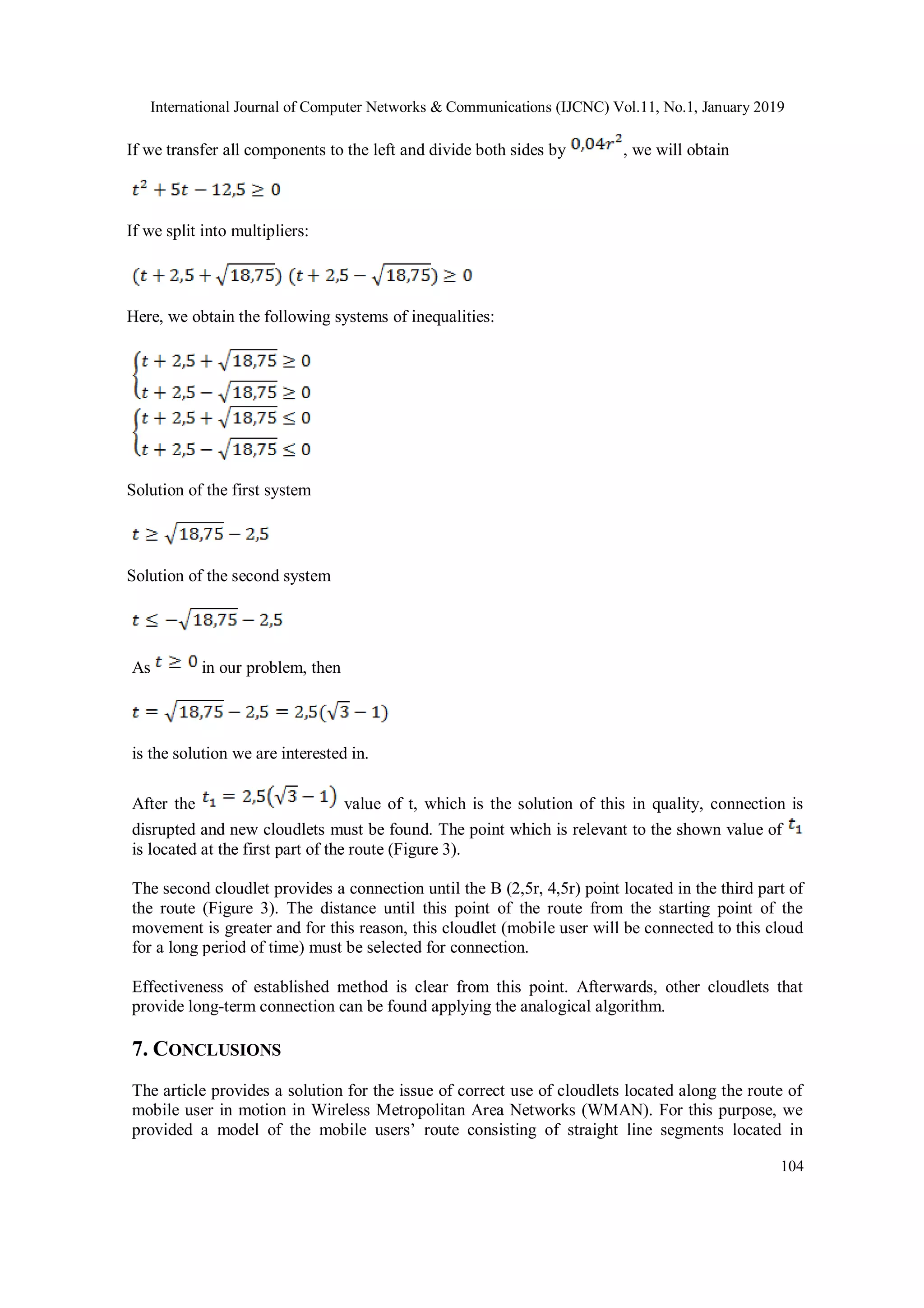 International Journal of Computer Networks & Communications (IJCNC) Vol.11, No.1, January 2019
104
If we transfer all components to the left and divide both sides by , we will obtain
If we split into multipliers:
Here, we obtain the following systems of inequalities:
Solution of the first system
Solution of the second system
As in our problem, then
is the solution we are interested in.
After the value of t, which is the solution of this in quality, connection is
disrupted and new cloudlets must be found. The point which is relevant to the shown value of
is located at the first part of the route (Figure 3).
The second cloudlet provides a connection until the B (2,5r, 4,5r) point located in the third part of
the route (Figure 3). The distance until this point of the route from the starting point of the
movement is greater and for this reason, this cloudlet (mobile user will be connected to this cloud
for a long period of time) must be selected for connection.
Effectiveness of established method is clear from this point. Afterwards, other cloudlets that
provide long-term connection can be found applying the analogical algorithm.
7. CONCLUSIONS
The article provides a solution for the issue of correct use of cloudlets located along the route of
mobile user in motion in Wireless Metropolitan Area Networks (WMAN). For this purpose, we
provided a model of the mobile users’ route consisting of straight line segments located in
 