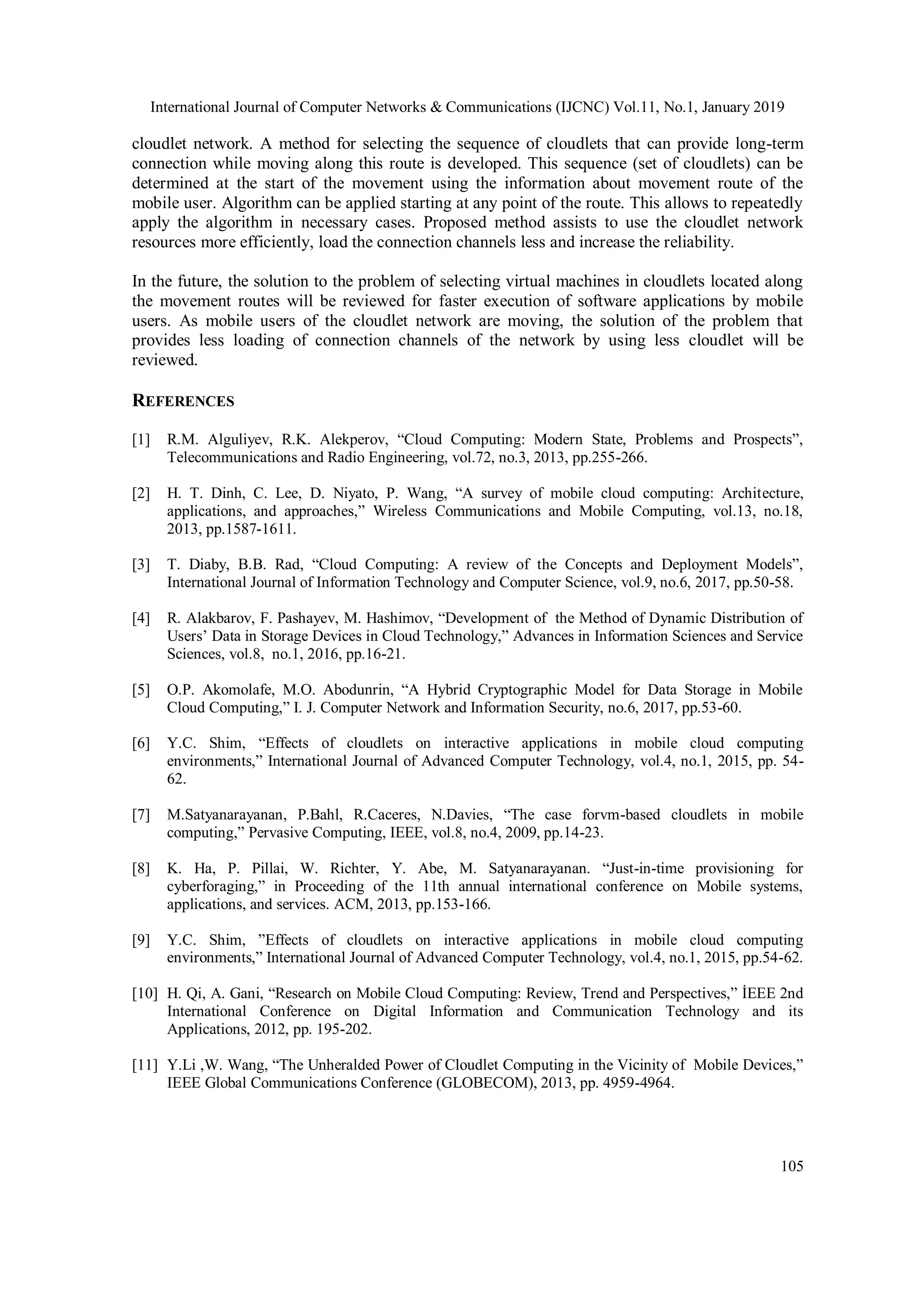 International Journal of Computer Networks & Communications (IJCNC) Vol.11, No.1, January 2019
105
cloudlet network. A method for selecting the sequence of cloudlets that can provide long-term
connection while moving along this route is developed. This sequence (set of cloudlets) can be
determined at the start of the movement using the information about movement route of the
mobile user. Algorithm can be applied starting at any point of the route. This allows to repeatedly
apply the algorithm in necessary cases. Proposed method assists to use the cloudlet network
resources more efficiently, load the connection channels less and increase the reliability.
In the future, the solution to the problem of selecting virtual machines in cloudlets located along
the movement routes will be reviewed for faster execution of software applications by mobile
users. As mobile users of the cloudlet network are moving, the solution of the problem that
provides less loading of connection channels of the network by using less cloudlet will be
reviewed.
REFERENCES
[1] R.M. Alguliyev, R.K. Alekperov, “Cloud Computing: Modern State, Problems and Prospects”,
Telecommunications and Radio Engineering, vol.72, no.3, 2013, pp.255-266.
[2] H. T. Dinh, C. Lee, D. Niyato, P. Wang, “A survey of mobile cloud computing: Architecture,
applications, and approaches,” Wireless Communications and Mobile Computing, vol.13, no.18,
2013, pp.1587-1611.
[3] T. Diaby, B.B. Rad, “Cloud Computing: A review of the Concepts and Deployment Models”,
International Journal of Information Technology and Computer Science, vol.9, no.6, 2017, pp.50-58.
[4] R. Alakbarov, F. Pashayev, M. Hashimov, “Development of the Method of Dynamic Distribution of
Users’ Data in Storage Devices in Cloud Technology,” Advances in Information Sciences and Service
Sciences, vol.8, no.1, 2016, pp.16-21.
[5] O.P. Akomolafe, M.O. Abodunrin, “A Hybrid Cryptographic Model for Data Storage in Mobile
Cloud Computing,” I. J. Computer Network and Information Security, no.6, 2017, pp.53-60.
[6] Y.C. Shim, “Effects of cloudlets on interactive applications in mobile cloud computing
environments,” International Journal of Advanced Computer Technology, vol.4, no.1, 2015, pp. 54-
62.
[7] M.Satyanarayanan, P.Bahl, R.Caceres, N.Davies, “The case forvm-based cloudlets in mobile
computing,” Pervasive Computing, IEEE, vol.8, no.4, 2009, pp.14-23.
[8] K. Ha, P. Pillai, W. Richter, Y. Abe, M. Satyanarayanan. “Just-in-time provisioning for
cyberforaging,” in Proceeding of the 11th annual international conference on Mobile systems,
applications, and services. ACM, 2013, pp.153-166.
[9] Y.C. Shim, ”Effects of cloudlets on interactive applications in mobile cloud computing
environments,” International Journal of Advanced Computer Technology, vol.4, no.1, 2015, pp.54-62.
[10] H. Qi, A. Gani, “Research on Mobile Cloud Computing: Review, Trend and Perspectives,” İEEE 2nd
International Conference on Digital Information and Communication Technology and its
Applications, 2012, pp. 195-202.
[11] Y.Li ,W. Wang, “The Unheralded Power of Cloudlet Computing in the Vicinity of Mobile Devices,”
IEEE Global Communications Conference (GLOBECOM), 2013, pp. 4959-4964.
 
