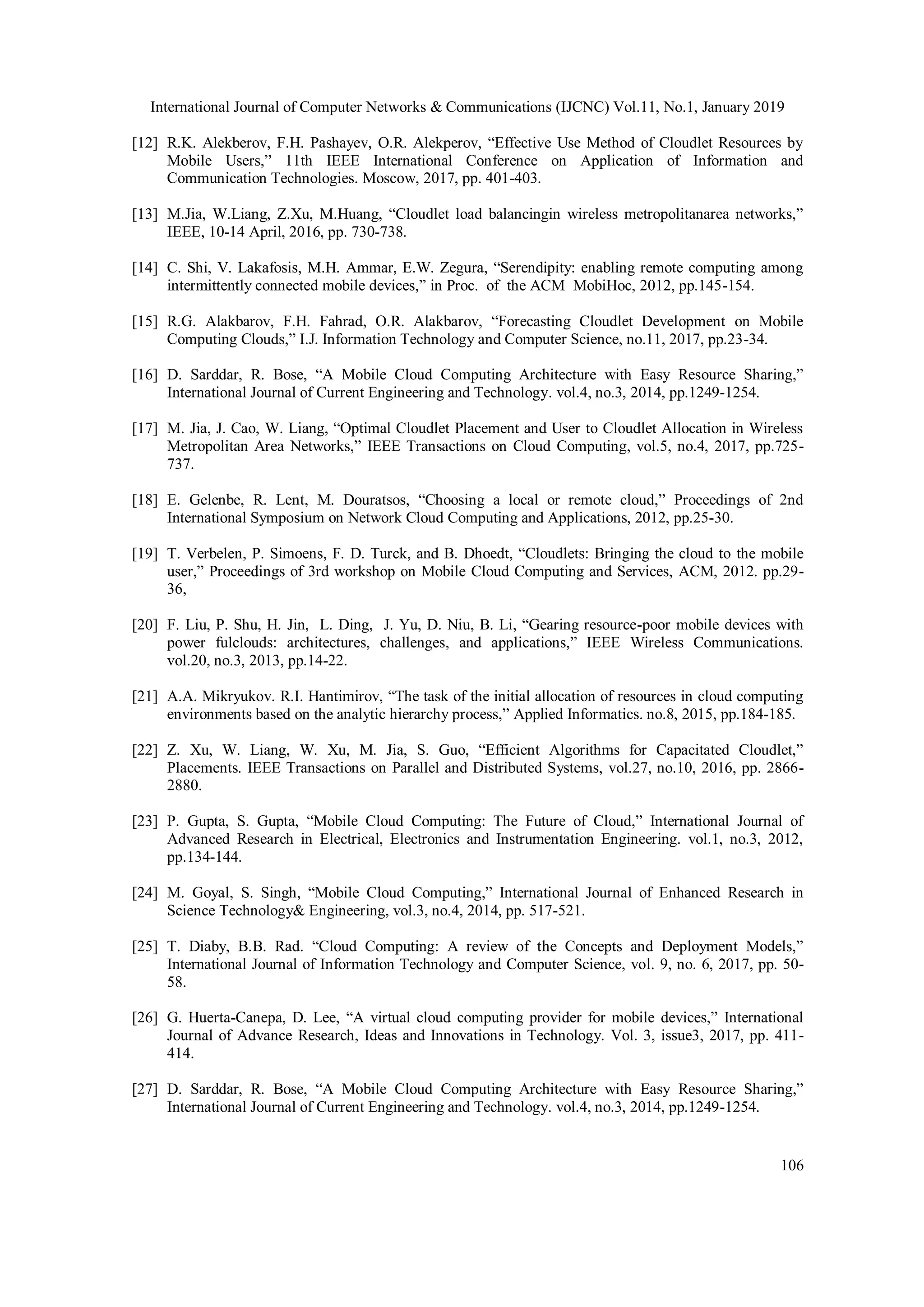 International Journal of Computer Networks & Communications (IJCNC) Vol.11, No.1, January 2019
106
[12] R.K. Alekberov, F.H. Pashayev, O.R. Alekperov, “Effective Use Method of Cloudlet Resources by
Mobile Users,” 11th IEEE International Conference on Application of Information and
Communication Technologies. Moscow, 2017, pp. 401-403.
[13] M.Jia, W.Liang, Z.Xu, M.Huang, “Cloudlet load balancingin wireless metropolitanarea networks,”
IEEE, 10-14 April, 2016, pp. 730-738.
[14] C. Shi, V. Lakafosis, M.H. Ammar, E.W. Zegura, “Serendipity: enabling remote computing among
intermittently connected mobile devices,” in Proc. of the ACM MobiHoc, 2012, pp.145-154.
[15] R.G. Alakbarov, F.H. Fahrad, O.R. Alakbarov, “Forecasting Cloudlet Development on Mobile
Computing Clouds,” I.J. Information Technology and Computer Science, no.11, 2017, pp.23-34.
[16] D. Sarddar, R. Bose, “A Mobile Cloud Computing Architecture with Easy Resource Sharing,”
International Journal of Current Engineering and Technology. vol.4, no.3, 2014, pp.1249-1254.
[17] M. Jia, J. Cao, W. Liang, “Optimal Cloudlet Placement and User to Cloudlet Allocation in Wireless
Metropolitan Area Networks,” IEEE Transactions on Cloud Computing, vol.5, no.4, 2017, pp.725-
737.
[18] E. Gelenbe, R. Lent, M. Douratsos, “Choosing a local or remote cloud,” Proceedings of 2nd
International Symposium on Network Cloud Computing and Applications, 2012, pp.25-30.
[19] T. Verbelen, P. Simoens, F. D. Turck, and B. Dhoedt, “Cloudlets: Bringing the cloud to the mobile
user,” Proceedings of 3rd workshop on Mobile Cloud Computing and Services, ACM, 2012. pp.29-
36,
[20] F. Liu, P. Shu, H. Jin, L. Ding, J. Yu, D. Niu, B. Li, “Gearing resource-poor mobile devices with
power fulclouds: architectures, challenges, and applications,” IEEE Wireless Communications.
vol.20, no.3, 2013, pp.14-22.
[21] A.A. Mikryukov. R.I. Hantimirov, “The task of the initial allocation of resources in cloud computing
environments based on the analytic hierarchy process,” Applied Informatics. no.8, 2015, pp.184-185.
[22] Z. Xu, W. Liang, W. Xu, M. Jia, S. Guo, “Efficient Algorithms for Capacitated Cloudlet,”
Placements. IEEE Transactions on Parallel and Distributed Systems, vol.27, no.10, 2016, pp. 2866-
2880.
[23] P. Gupta, S. Gupta, “Mobile Cloud Computing: The Future of Cloud,” International Journal of
Advanced Research in Electrical, Electronics and Instrumentation Engineering. vol.1, no.3, 2012,
pp.134-144.
[24] M. Goyal, S. Singh, “Mobile Cloud Computing,” International Journal of Enhanced Research in
Science Technology& Engineering, vol.3, no.4, 2014, pp. 517-521.
[25] T. Diaby, B.B. Rad. “Cloud Computing: A review of the Concepts and Deployment Models,”
International Journal of Information Technology and Computer Science, vol. 9, no. 6, 2017, pp. 50-
58.
[26] G. Huerta-Canepa, D. Lee, “A virtual cloud computing provider for mobile devices,” International
Journal of Advance Research, Ideas and Innovations in Technology. Vol. 3, issue3, 2017, pp. 411-
414.
[27] D. Sarddar, R. Bose, “A Mobile Cloud Computing Architecture with Easy Resource Sharing,”
International Journal of Current Engineering and Technology. vol.4, no.3, 2014, pp.1249-1254.
 