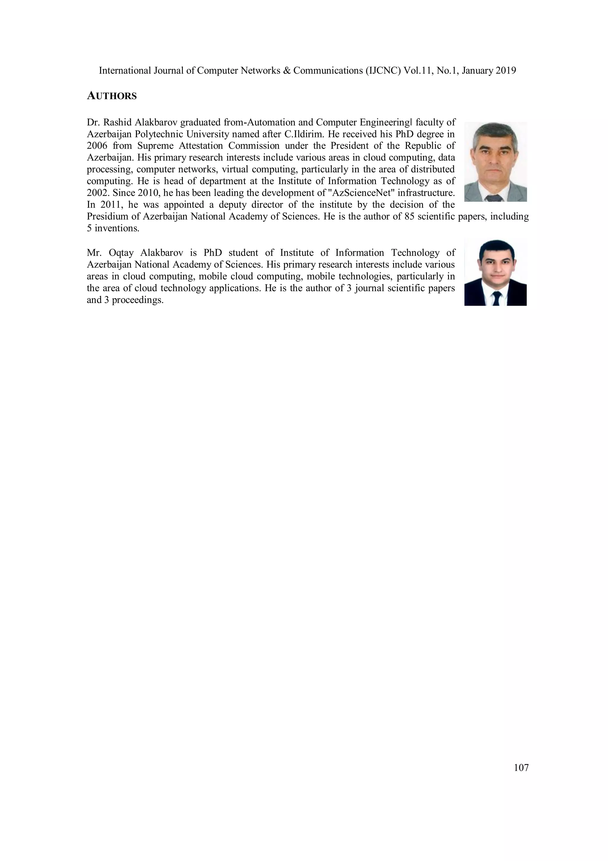 International Journal of Computer Networks & Communications (IJCNC) Vol.11, No.1, January 2019
107
AUTHORS
Dr. Rashid Alakbarov graduated from-Automation and Computer Engineering‖ faculty of
Azerbaijan Polytechnic University named after C.Ildirim. He received his PhD degree in
2006 from Supreme Attestation Commission under the President of the Republic of
Azerbaijan. His primary research interests include various areas in cloud computing, data
processing, computer networks, virtual computing, particularly in the area of distributed
computing. He is head of department at the Institute of Information Technology as of
2002. Since 2010, he has been leading the development of "AzScienceNet" infrastructure.
In 2011, he was appointed a deputy director of the institute by the decision of the
Presidium of Azerbaijan National Academy of Sciences. He is the author of 85 scientific papers, including
5 inventions.
Mr. Oqtay Alakbarov is PhD student of Institute of Information Technology of
Azerbaijan National Academy of Sciences. His primary research interests include various
areas in cloud computing, mobile cloud computing, mobile technologies, particularly in
the area of cloud technology applications. He is the author of 3 journal scientific papers
and 3 proceedings.
 