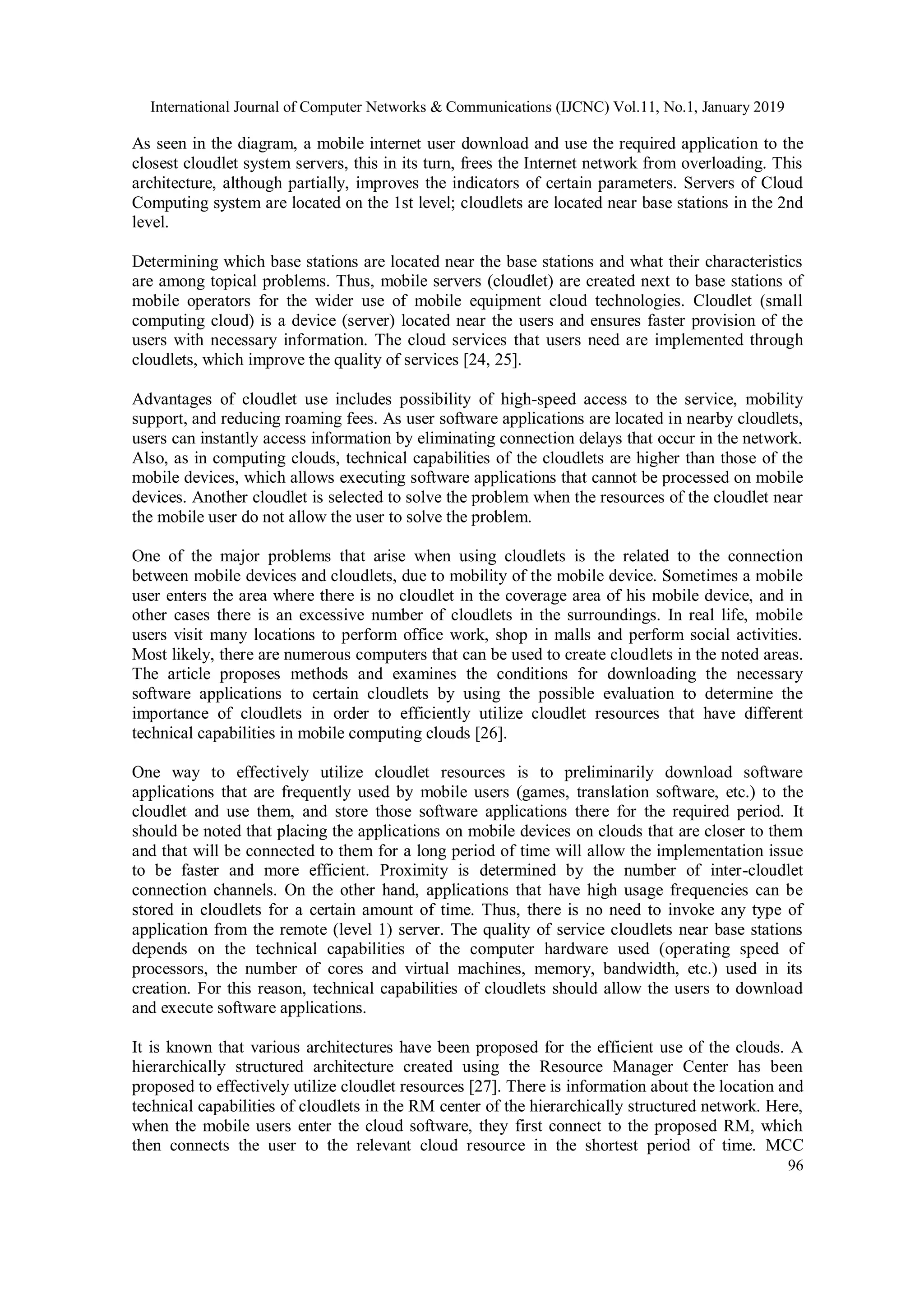 International Journal of Computer Networks & Communications (IJCNC) Vol.11, No.1, January 2019
96
As seen in the diagram, a mobile internet user download and use the required application to the
closest cloudlet system servers, this in its turn, frees the Internet network from overloading. This
architecture, although partially, improves the indicators of certain parameters. Servers of Cloud
Computing system are located on the 1st level; cloudlets are located near base stations in the 2nd
level.
Determining which base stations are located near the base stations and what their characteristics
are among topical problems. Thus, mobile servers (cloudlet) are created next to base stations of
mobile operators for the wider use of mobile equipment cloud technologies. Cloudlet (small
computing cloud) is a device (server) located near the users and ensures faster provision of the
users with necessary information. The cloud services that users need are implemented through
cloudlets, which improve the quality of services [24, 25].
Advantages of cloudlet use includes possibility of high-speed access to the service, mobility
support, and reducing roaming fees. As user software applications are located in nearby cloudlets,
users can instantly access information by eliminating connection delays that occur in the network.
Also, as in computing clouds, technical capabilities of the cloudlets are higher than those of the
mobile devices, which allows executing software applications that cannot be processed on mobile
devices. Another cloudlet is selected to solve the problem when the resources of the cloudlet near
the mobile user do not allow the user to solve the problem.
One of the major problems that arise when using cloudlets is the related to the connection
between mobile devices and cloudlets, due to mobility of the mobile device. Sometimes a mobile
user enters the area where there is no cloudlet in the coverage area of his mobile device, and in
other cases there is an excessive number of cloudlets in the surroundings. In real life, mobile
users visit many locations to perform office work, shop in malls and perform social activities.
Most likely, there are numerous computers that can be used to create cloudlets in the noted areas.
The article proposes methods and examines the conditions for downloading the necessary
software applications to certain cloudlets by using the possible evaluation to determine the
importance of cloudlets in order to efficiently utilize cloudlet resources that have different
technical capabilities in mobile computing clouds [26].
One way to effectively utilize cloudlet resources is to preliminarily download software
applications that are frequently used by mobile users (games, translation software, etc.) to the
cloudlet and use them, and store those software applications there for the required period. It
should be noted that placing the applications on mobile devices on clouds that are closer to them
and that will be connected to them for a long period of time will allow the implementation issue
to be faster and more efficient. Proximity is determined by the number of inter-cloudlet
connection channels. On the other hand, applications that have high usage frequencies can be
stored in cloudlets for a certain amount of time. Thus, there is no need to invoke any type of
application from the remote (level 1) server. The quality of service cloudlets near base stations
depends on the technical capabilities of the computer hardware used (operating speed of
processors, the number of cores and virtual machines, memory, bandwidth, etc.) used in its
creation. For this reason, technical capabilities of cloudlets should allow the users to download
and execute software applications.
It is known that various architectures have been proposed for the efficient use of the clouds. A
hierarchically structured architecture created using the Resource Manager Center has been
proposed to effectively utilize cloudlet resources [27]. There is information about the location and
technical capabilities of cloudlets in the RM center of the hierarchically structured network. Here,
when the mobile users enter the cloud software, they first connect to the proposed RM, which
then connects the user to the relevant cloud resource in the shortest period of time. MCC
 