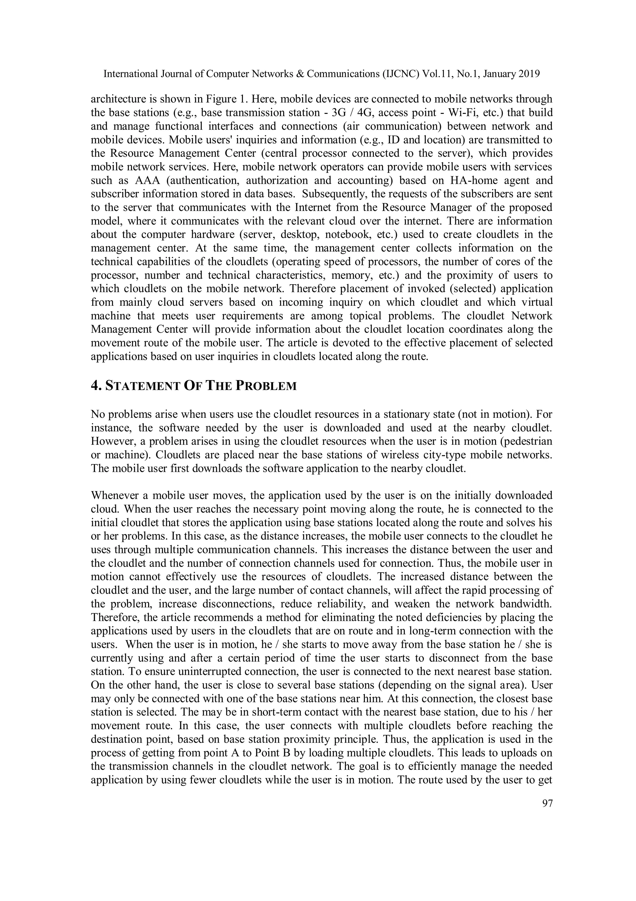 International Journal of Computer Networks & Communications (IJCNC) Vol.11, No.1, January 2019
97
architecture is shown in Figure 1. Here, mobile devices are connected to mobile networks through
the base stations (e.g., base transmission station - 3G / 4G, access point - Wi-Fi, etc.) that build
and manage functional interfaces and connections (air communication) between network and
mobile devices. Mobile users' inquiries and information (e.g., ID and location) are transmitted to
the Resource Management Center (central processor connected to the server), which provides
mobile network services. Here, mobile network operators can provide mobile users with services
such as AAA (authentication, authorization and accounting) based on HA-home agent and
subscriber information stored in data bases. Subsequently, the requests of the subscribers are sent
to the server that communicates with the Internet from the Resource Manager of the proposed
model, where it communicates with the relevant cloud over the internet. There are information
about the computer hardware (server, desktop, notebook, etc.) used to create cloudlets in the
management center. At the same time, the management center collects information on the
technical capabilities of the cloudlets (operating speed of processors, the number of cores of the
processor, number and technical characteristics, memory, etc.) and the proximity of users to
which cloudlets on the mobile network. Therefore placement of invoked (selected) application
from mainly cloud servers based on incoming inquiry on which cloudlet and which virtual
machine that meets user requirements are among topical problems. The cloudlet Network
Management Center will provide information about the cloudlet location coordinates along the
movement route of the mobile user. The article is devoted to the effective placement of selected
applications based on user inquiries in cloudlets located along the route.
4. STATEMENT OF THE PROBLEM
No problems arise when users use the cloudlet resources in a stationary state (not in motion). For
instance, the software needed by the user is downloaded and used at the nearby cloudlet.
However, a problem arises in using the cloudlet resources when the user is in motion (pedestrian
or machine). Cloudlets are placed near the base stations of wireless city-type mobile networks.
The mobile user first downloads the software application to the nearby cloudlet.
Whenever a mobile user moves, the application used by the user is on the initially downloaded
cloud. When the user reaches the necessary point moving along the route, he is connected to the
initial cloudlet that stores the application using base stations located along the route and solves his
or her problems. In this case, as the distance increases, the mobile user connects to the cloudlet he
uses through multiple communication channels. This increases the distance between the user and
the cloudlet and the number of connection channels used for connection. Thus, the mobile user in
motion cannot effectively use the resources of cloudlets. The increased distance between the
cloudlet and the user, and the large number of contact channels, will affect the rapid processing of
the problem, increase disconnections, reduce reliability, and weaken the network bandwidth.
Therefore, the article recommends a method for eliminating the noted deficiencies by placing the
applications used by users in the cloudlets that are on route and in long-term connection with the
users. When the user is in motion, he / she starts to move away from the base station he / she is
currently using and after a certain period of time the user starts to disconnect from the base
station. To ensure uninterrupted connection, the user is connected to the next nearest base station.
On the other hand, the user is close to several base stations (depending on the signal area). User
may only be connected with one of the base stations near him. At this connection, the closest base
station is selected. The may be in short-term contact with the nearest base station, due to his / her
movement route. In this case, the user connects with multiple cloudlets before reaching the
destination point, based on base station proximity principle. Thus, the application is used in the
process of getting from point A to Point B by loading multiple cloudlets. This leads to uploads on
the transmission channels in the cloudlet network. The goal is to efficiently manage the needed
application by using fewer cloudlets while the user is in motion. The route used by the user to get
 