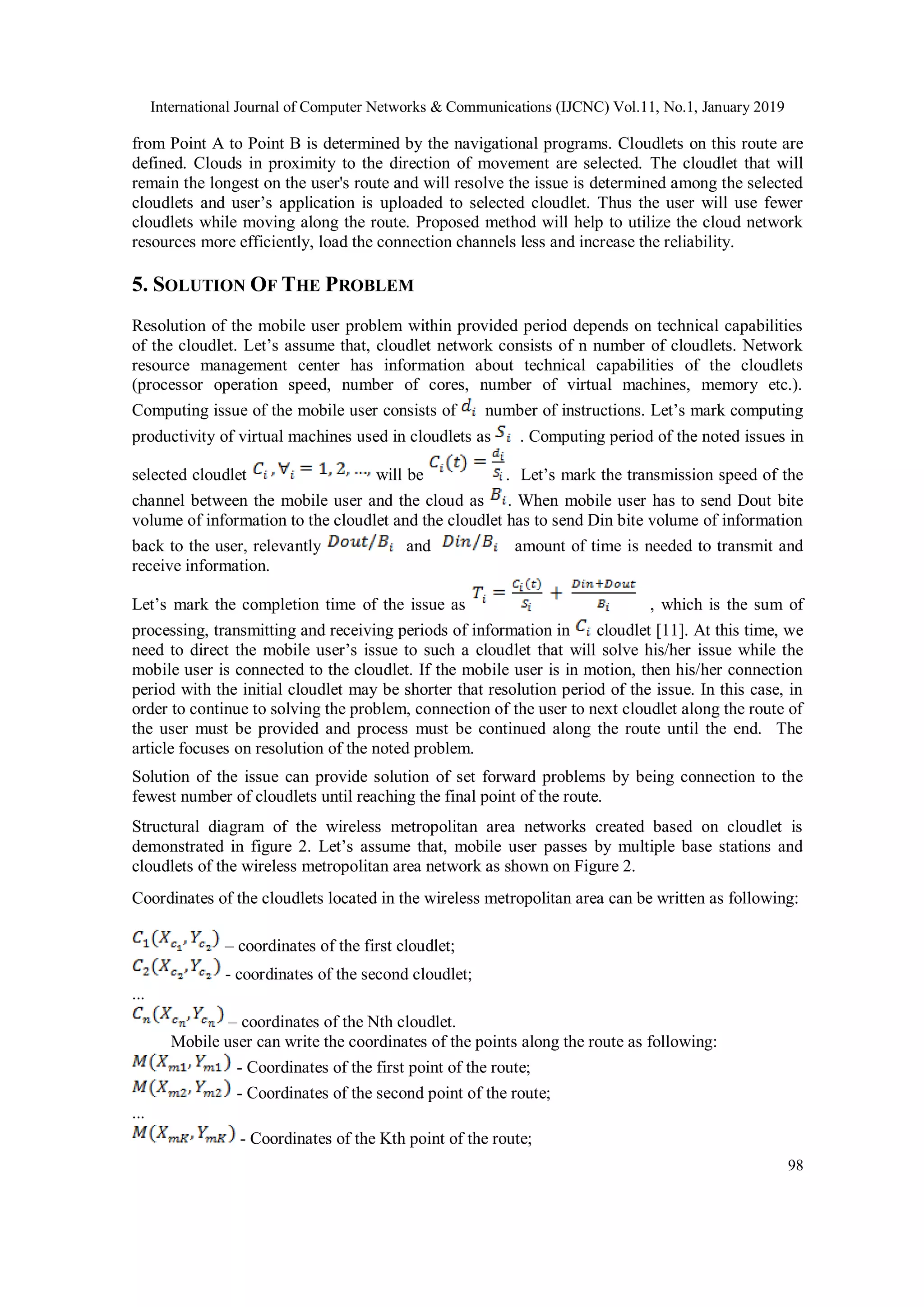 International Journal of Computer Networks & Communications (IJCNC) Vol.11, No.1, January 2019
98
from Point A to Point B is determined by the navigational programs. Cloudlets on this route are
defined. Clouds in proximity to the direction of movement are selected. The cloudlet that will
remain the longest on the user's route and will resolve the issue is determined among the selected
cloudlets and user’s application is uploaded to selected cloudlet. Thus the user will use fewer
cloudlets while moving along the route. Proposed method will help to utilize the cloud network
resources more efficiently, load the connection channels less and increase the reliability.
5. SOLUTION OF THE PROBLEM
Resolution of the mobile user problem within provided period depends on technical capabilities
of the cloudlet. Let’s assume that, cloudlet network consists of n number of cloudlets. Network
resource management center has information about technical capabilities of the cloudlets
(processor operation speed, number of cores, number of virtual machines, memory etc.).
Computing issue of the mobile user consists of number of instructions. Let’s mark computing
productivity of virtual machines used in cloudlets as . Computing period of the noted issues in
selected cloudlet will be . Let’s mark the transmission speed of the
channel between the mobile user and the cloud as . When mobile user has to send Dout bite
volume of information to the cloudlet and the cloudlet has to send Din bite volume of information
back to the user, relevantly and amount of time is needed to transmit and
receive information.
Let’s mark the completion time of the issue as , which is the sum of
processing, transmitting and receiving periods of information in cloudlet [11]. At this time, we
need to direct the mobile user’s issue to such a cloudlet that will solve his/her issue while the
mobile user is connected to the cloudlet. If the mobile user is in motion, then his/her connection
period with the initial cloudlet may be shorter that resolution period of the issue. In this case, in
order to continue to solving the problem, connection of the user to next cloudlet along the route of
the user must be provided and process must be continued along the route until the end. The
article focuses on resolution of the noted problem.
Solution of the issue can provide solution of set forward problems by being connection to the
fewest number of cloudlets until reaching the final point of the route.
Structural diagram of the wireless metropolitan area networks created based on cloudlet is
demonstrated in figure 2. Let’s assume that, mobile user passes by multiple base stations and
cloudlets of the wireless metropolitan area network as shown on Figure 2.
Coordinates of the cloudlets located in the wireless metropolitan area can be written as following:
– coordinates of the first cloudlet;
- coordinates of the second cloudlet;
...
– coordinates of the Nth cloudlet.
Mobile user can write the coordinates of the points along the route as following:
- Coordinates of the first point of the route;
- Coordinates of the second point of the route;
...
- Coordinates of the Kth point of the route;
 