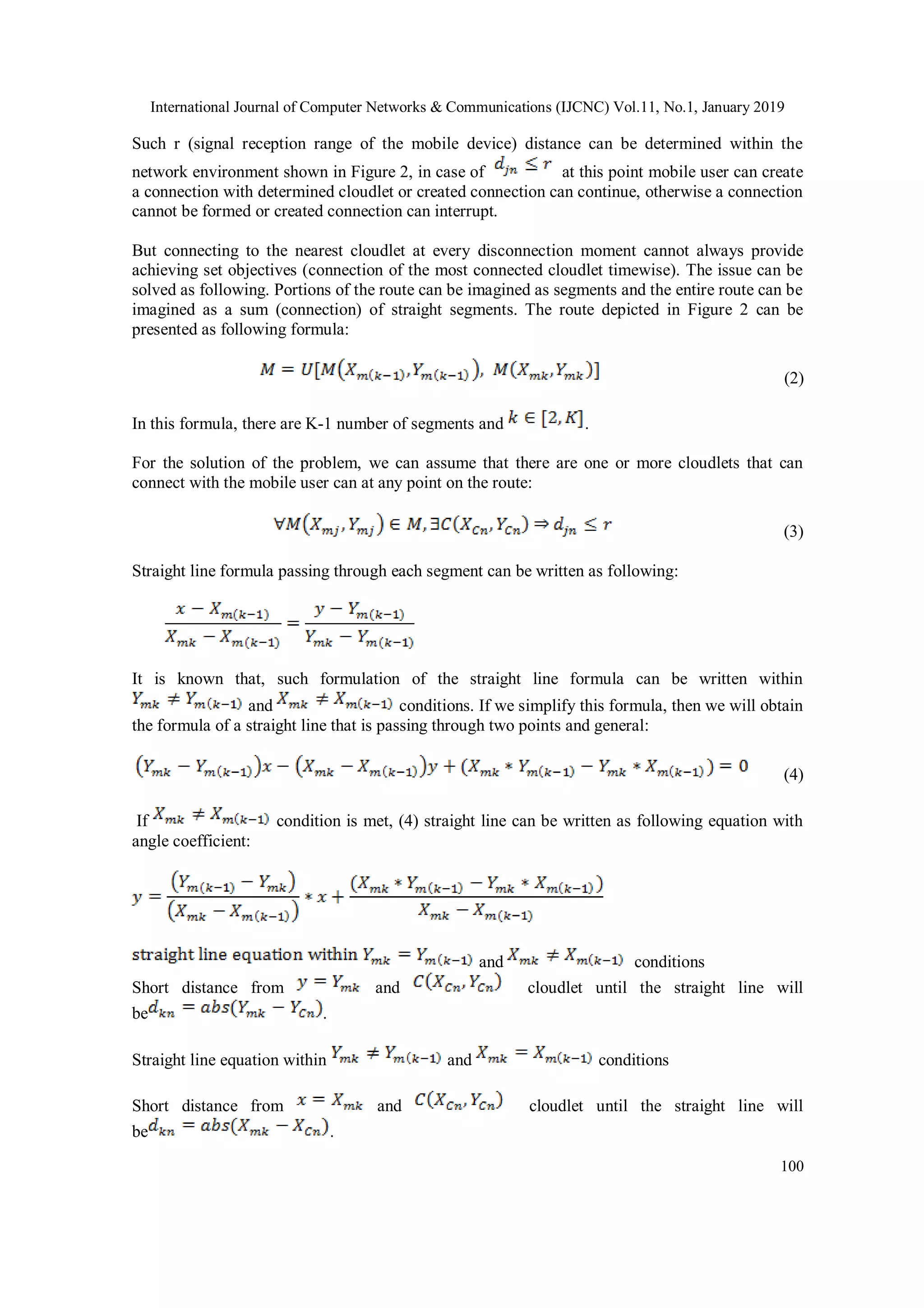 International Journal of Computer Networks & Communications (IJCNC) Vol.11, No.1, January 2019
100
Such r (signal reception range of the mobile device) distance can be determined within the
network environment shown in Figure 2, in case of at this point mobile user can create
a connection with determined cloudlet or created connection can continue, otherwise a connection
cannot be formed or created connection can interrupt.
But connecting to the nearest cloudlet at every disconnection moment cannot always provide
achieving set objectives (connection of the most connected cloudlet timewise). The issue can be
solved as following. Portions of the route can be imagined as segments and the entire route can be
imagined as a sum (connection) of straight segments. The route depicted in Figure 2 can be
presented as following formula:
(2)
In this formula, there are K-1 number of segments and .
For the solution of the problem, we can assume that there are one or more cloudlets that can
connect with the mobile user can at any point on the route:
(3)
Straight line formula passing through each segment can be written as following:
It is known that, such formulation of the straight line formula can be written within
and conditions. If we simplify this formula, then we will obtain
the formula of a straight line that is passing through two points and general:
(4)
If condition is met, (4) straight line can be written as following equation with
angle coefficient:
and conditions
Short distance from and cloudlet until the straight line will
be .
Straight line equation within and conditions
Short distance from and cloudlet until the straight line will
be .
 