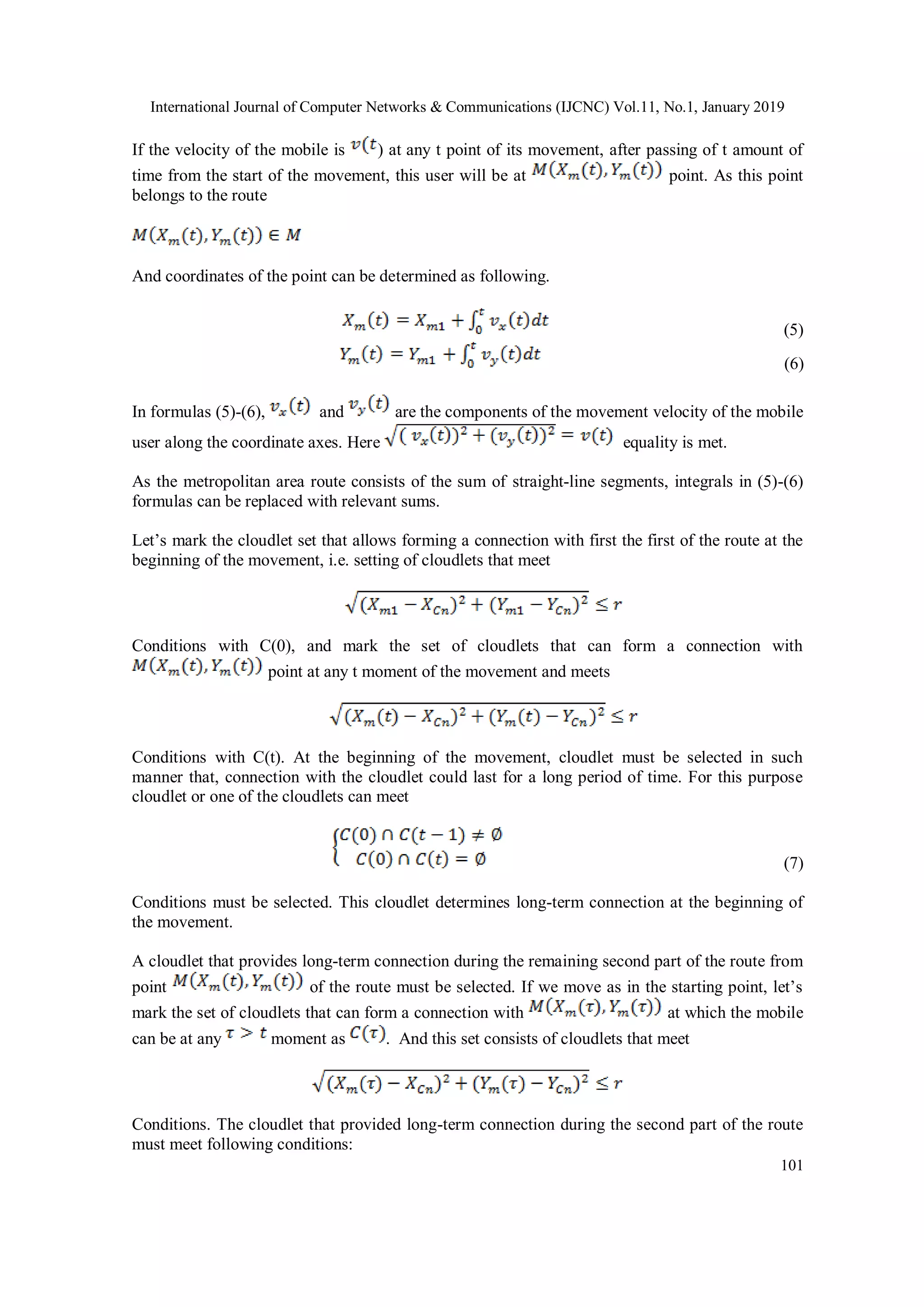 International Journal of Computer Networks & Communications (IJCNC) Vol.11, No.1, January 2019
101
If the velocity of the mobile is ) at any t point of its movement, after passing of t amount of
time from the start of the movement, this user will be at point. As this point
belongs to the route
And coordinates of the point can be determined as following.
(5)
(6)
In formulas (5)-(6), and are the components of the movement velocity of the mobile
user along the coordinate axes. Here equality is met.
As the metropolitan area route consists of the sum of straight-line segments, integrals in (5)-(6)
formulas can be replaced with relevant sums.
Let’s mark the cloudlet set that allows forming a connection with first the first of the route at the
beginning of the movement, i.e. setting of cloudlets that meet
Conditions with C(0), and mark the set of cloudlets that can form a connection with
point at any t moment of the movement and meets
Conditions with C(t). At the beginning of the movement, cloudlet must be selected in such
manner that, connection with the cloudlet could last for a long period of time. For this purpose
cloudlet or one of the cloudlets can meet
(7)
Conditions must be selected. This cloudlet determines long-term connection at the beginning of
the movement.
A cloudlet that provides long-term connection during the remaining second part of the route from
point of the route must be selected. If we move as in the starting point, let’s
mark the set of cloudlets that can form a connection with at which the mobile
can be at any moment as . And this set consists of cloudlets that meet
Conditions. The cloudlet that provided long-term connection during the second part of the route
must meet following conditions:
 