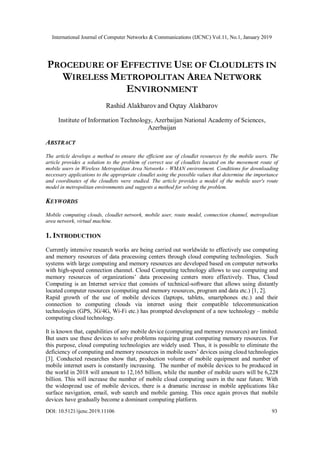 International Journal of Computer Networks & Communications (IJCNC) Vol.11, No.1, January 2019
DOI: 10.5121/ijcnc.2019.11106 93
PROCEDURE OF EFFECTIVE USE OF CLOUDLETS IN
WIRELESS METROPOLITAN AREA NETWORK
ENVIRONMENT
Rashid Alakbarov and Oqtay Alakbarov
Institute of Information Technology, Azerbaijan National Academy of Sciences,
Azerbaijan
ABSTRACT
The article develops a method to ensure the efficient use of cloudlet resources by the mobile users. The
article provides a solution to the problem of correct use of cloudlets located on the movement route of
mobile users in Wireless Metropolitan Area Networks - WMAN environment. Conditions for downloading
necessary applications to the appropriate cloudlet using the possible values that determine the importance
and coordinates of the cloudlets were studied. The article provides a model of the mobile user's route
model in metropolitan environments and suggests a method for solving the problem.
KEYWORDS
Mobile computing clouds, cloudlet network, mobile user, route model, connection channel, metropolitan
area network, virtual machine.
1. INTRODUCTION
Currently intensive research works are being carried out worldwide to effectively use computing
and memory resources of data processing centers through cloud computing technologies. Such
systems with large computing and memory resources are developed based on computer networks
with high-speed connection channel. Cloud Computing technology allows to use computing and
memory resources of organizations’ data processing centers more effectively. Thus, Cloud
Computing is an Internet service that consists of technical-software that allows using distantly
located computer resources (computing and memory resources, program and data etc.) [1, 2].
Rapid growth of the use of mobile devices (laptops, tablets, smartphones etc.) and their
connection to computing clouds via internet using their compatible telecommunication
technologies (GPS, 3G/4G, Wi-Fi etc.) has prompted development of a new technology – mobile
computing cloud technology.
It is known that, capabilities of any mobile device (computing and memory resources) are limited.
But users use these devices to solve problems requiring great computing memory resources. For
this purpose, cloud computing technologies are widely used. Thus, it is possible to eliminate the
deficiency of computing and memory resources in mobile users’ devices using cloud technologies
[3]. Conducted researches show that, production volume of mobile equipment and number of
mobile internet users is constantly increasing. The number of mobile devices to be produced in
the world in 2018 will amount to 12,165 billion, while the number of mobile users will be 6,228
billion. This will increase the number of mobile cloud computing users in the near future. With
the widespread use of mobile devices, there is a dramatic increase in mobile applications like
surface navigation, email, web search and mobile gaming. This once again proves that mobile
devices have gradually become a dominant computing platform.
 