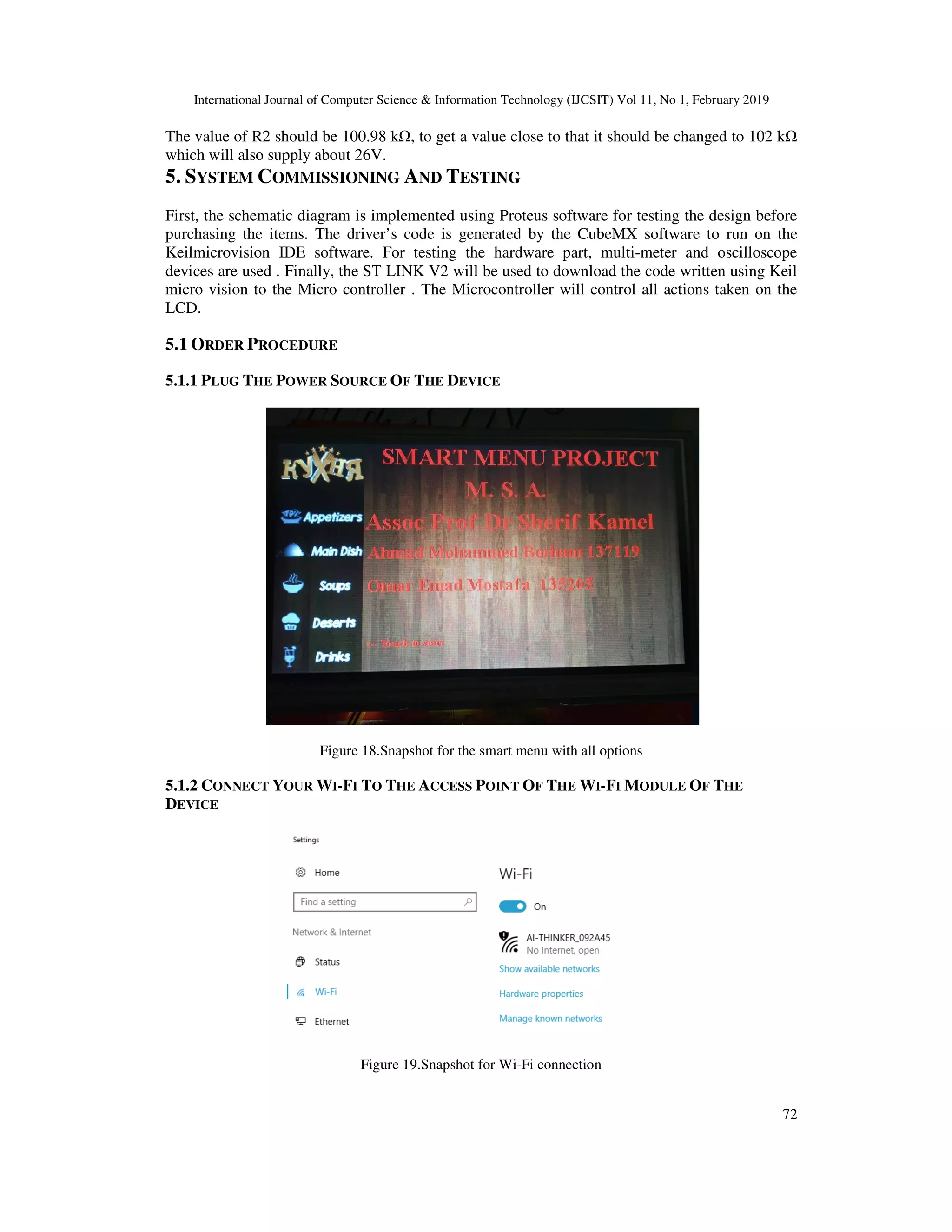 International Journal of Computer Science & Information Technology (IJCSIT) Vol 11, No 1, February 2019
72
The value of R2 should be 100.98 kΩ, to get a value close to that it should be changed to 102 kΩ
which will also supply about 26V.
5. SYSTEM COMMISSIONING AND TESTING
First, the schematic diagram is implemented using Proteus software for testing the design before
purchasing the items. The driver’s code is generated by the CubeMX software to run on the
Keilmicrovision IDE software. For testing the hardware part, multi-meter and oscilloscope
devices are used . Finally, the ST LINK V2 will be used to download the code written using Keil
micro vision to the Micro controller . The Microcontroller will control all actions taken on the
LCD.
5.1 ORDER PROCEDURE
5.1.1 PLUG THE POWER SOURCE OF THE DEVICE
Figure 18.Snapshot for the smart menu with all options
5.1.2 CONNECT YOUR WI-FI TO THE ACCESS POINT OF THE WI-FI MODULE OF THE
DEVICE
Figure 19.Snapshot for Wi-Fi connection
 