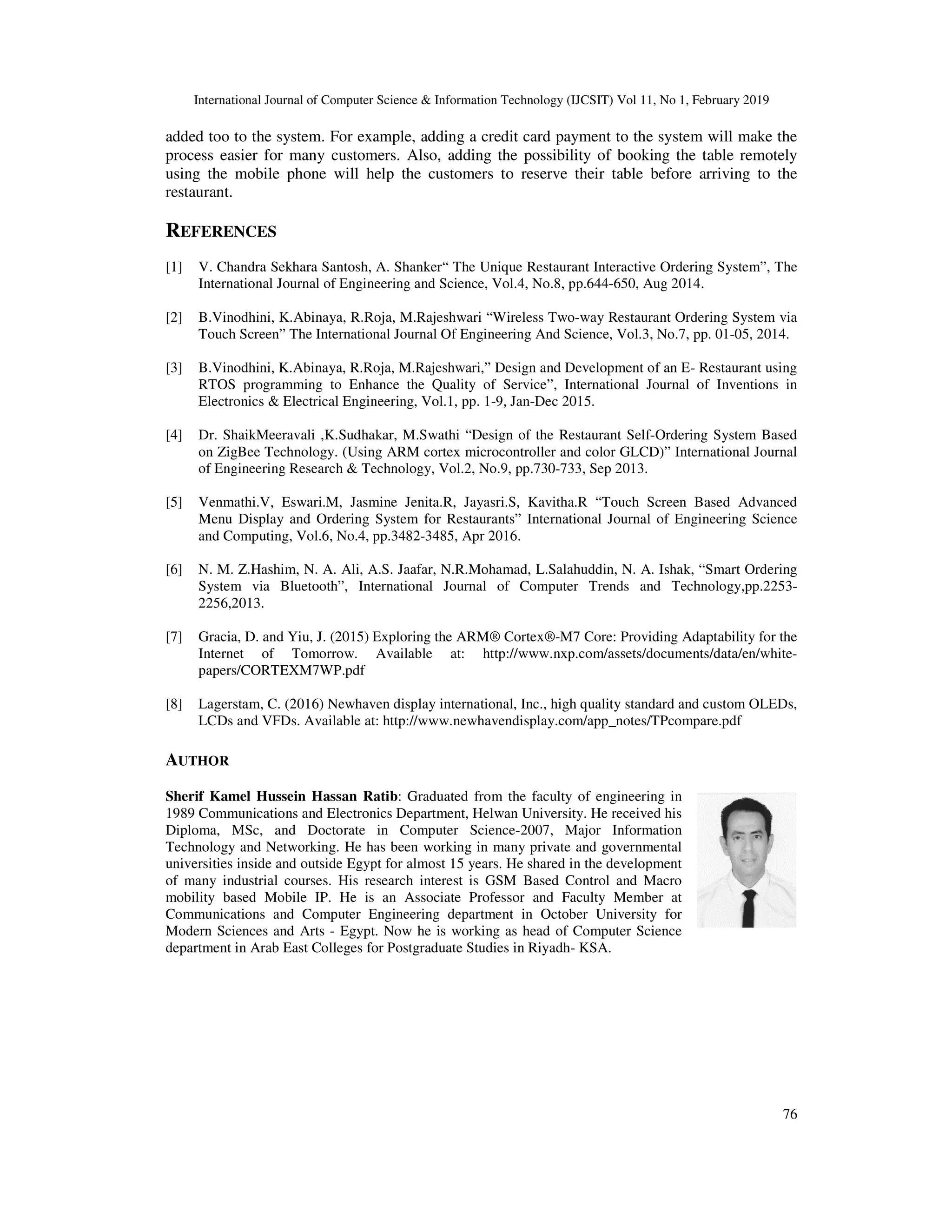 International Journal of Computer Science & Information Techno
added too to the system. For example, adding a credit card payment to the system will make the
process easier for many customers. Also, adding
using the mobile phone will help the customers to reserve their table before arriving to the
restaurant.
REFERENCES
[1] V. Chandra Sekhara Santosh, A. Shanker“
International Journal of Engineering and Science, Vol.4, No.8, pp.644
[2] B.Vinodhini, K.Abinaya, R.Roja, M.Rajeshwari “Wireless Two
Touch Screen” The International Journal Of Engineering And Scienc
[3] B.Vinodhini, K.Abinaya, R.Roja, M.Rajeshwari,”
RTOS programming to Enhance the Quality of Service”, International Journal of Inventions in
Electronics & Electrical Engine
[4] Dr. ShaikMeeravali ,K.Sudhakar, M.Swathi “Design of the Restaurant Self
on ZigBee Technology. (Using ARM cortex microcontroller and color GLCD)” International Journal
of Engineering Research & Technology, Vol.2, No.9, pp.730
[5] Venmathi.V, Eswari.M, Jasmine Jenita.R, Jayasri.S, Kavitha.R “Touch Screen Based Advanced
Menu Display and Ordering System for Restaurants” International Journal of Engineering Science
and Computing, Vol.6, No.4, pp.3482
[6] N. M. Z.Hashim, N. A. Ali, A.S. Jaafar, N.R.Mohamad, L.Salahuddin, N. A. Ishak, “Smart Ordering
System via Bluetooth”, International Journal of Computer Trends and Technology,pp.2253
2256,2013.
[7] Gracia, D. and Yiu, J. (2015) Exploring the ARM® Cortex®
Internet of Tomorrow. Available at: http://www.nxp.com/assets/documents/data/en/white
papers/CORTEXM7WP.pdf
[8] Lagerstam, C. (2016) Newhaven display international, Inc., high
LCDs and VFDs. Available at: http://www.newhavendisplay.com/app_notes/TPcompare.pdf
AUTHOR
Sherif Kamel Hussein Hassan Ratib
1989 Communications and Electronics
Diploma, MSc, and Doctorate in Computer Science
Technology and Networking. He has been working in many private and governmental
universities inside and outside Egypt for almost 15 years.
of many industrial courses. His research interest is GSM Based Control and Macro
mobility based Mobile IP. He is an Associate Professor and Faculty Member at
Communications and Computer Engineering department in October Universit
Modern Sciences and Arts - Egypt. Now he is working as head of Computer Science
department in Arab East Colleges for Postgraduate Studies in Riyadh
International Journal of Computer Science & Information Technology (IJCSIT) Vol 11, No 1, February 2019
added too to the system. For example, adding a credit card payment to the system will make the
for many customers. Also, adding the possibility of booking the table remotely
help the customers to reserve their table before arriving to the
V. Chandra Sekhara Santosh, A. Shanker“ The Unique Restaurant Interactive Ordering System
International Journal of Engineering and Science, Vol.4, No.8, pp.644-650, Aug 2014.
B.Vinodhini, K.Abinaya, R.Roja, M.Rajeshwari “Wireless Two-way Restaurant Ordering System via
Touch Screen” The International Journal Of Engineering And Science, Vol.3, No.7, pp. 01
B.Vinodhini, K.Abinaya, R.Roja, M.Rajeshwari,” Design and Development of an E- Restaurant using
RTOS programming to Enhance the Quality of Service”, International Journal of Inventions in
Electronics & Electrical Engineering, Vol.1, pp. 1-9, Jan-Dec 2015.
Dr. ShaikMeeravali ,K.Sudhakar, M.Swathi “Design of the Restaurant Self-Ordering System Based
on ZigBee Technology. (Using ARM cortex microcontroller and color GLCD)” International Journal
Technology, Vol.2, No.9, pp.730-733, Sep 2013.
Venmathi.V, Eswari.M, Jasmine Jenita.R, Jayasri.S, Kavitha.R “Touch Screen Based Advanced
Menu Display and Ordering System for Restaurants” International Journal of Engineering Science
.6, No.4, pp.3482-3485, Apr 2016.
N. M. Z.Hashim, N. A. Ali, A.S. Jaafar, N.R.Mohamad, L.Salahuddin, N. A. Ishak, “Smart Ordering
System via Bluetooth”, International Journal of Computer Trends and Technology,pp.2253
, J. (2015) Exploring the ARM® Cortex®-M7 Core: Providing Adaptability for the
Internet of Tomorrow. Available at: http://www.nxp.com/assets/documents/data/en/white
Lagerstam, C. (2016) Newhaven display international, Inc., high quality standard and custom OLEDs,
LCDs and VFDs. Available at: http://www.newhavendisplay.com/app_notes/TPcompare.pdf
Sherif Kamel Hussein Hassan Ratib: Graduated from the faculty of engineering in
1989 Communications and Electronics Department, Helwan University. He received his
and Doctorate in Computer Science-2007, Major Information
Technology and Networking. He has been working in many private and governmental
universities inside and outside Egypt for almost 15 years. He shared in the development
of many industrial courses. His research interest is GSM Based Control and Macro
mobility based Mobile IP. He is an Associate Professor and Faculty Member at
Communications and Computer Engineering department in October University for
Egypt. Now he is working as head of Computer Science
department in Arab East Colleges for Postgraduate Studies in Riyadh- KSA.
logy (IJCSIT) Vol 11, No 1, February 2019
76
added too to the system. For example, adding a credit card payment to the system will make the
the possibility of booking the table remotely
help the customers to reserve their table before arriving to the
The Unique Restaurant Interactive Ordering System”, The
way Restaurant Ordering System via
e, Vol.3, No.7, pp. 01-05, 2014.
Restaurant using
RTOS programming to Enhance the Quality of Service”, International Journal of Inventions in
Ordering System Based
on ZigBee Technology. (Using ARM cortex microcontroller and color GLCD)” International Journal
Venmathi.V, Eswari.M, Jasmine Jenita.R, Jayasri.S, Kavitha.R “Touch Screen Based Advanced
Menu Display and Ordering System for Restaurants” International Journal of Engineering Science
N. M. Z.Hashim, N. A. Ali, A.S. Jaafar, N.R.Mohamad, L.Salahuddin, N. A. Ishak, “Smart Ordering
System via Bluetooth”, International Journal of Computer Trends and Technology,pp.2253-
M7 Core: Providing Adaptability for the
Internet of Tomorrow. Available at: http://www.nxp.com/assets/documents/data/en/white-
quality standard and custom OLEDs,
LCDs and VFDs. Available at: http://www.newhavendisplay.com/app_notes/TPcompare.pdf
 